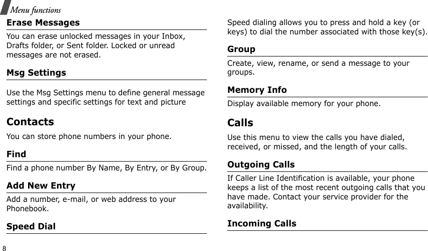 8Menu functionsErase MessagesYou can erase unlocked messages in your Inbox, Drafts folder, or Sent folder. Locked or unread messages are not erased.Msg SettingsUse the Msg Settings menu to define general message settings and specific settings for text and picture ContactsYou can store phone numbers in your phone. FindFind a phone number By Name, By Entry, or By Group.Add New EntryAdd a number, e-mail, or web address to your Phonebook.Speed DialSpeed dialing allows you to press and hold a key (or keys) to dial the number associated with those key(s).GroupCreate, view, rename, or send a message to your groups.Memory InfoDisplay available memory for your phone.CallsUse this menu to view the calls you have dialed, received, or missed, and the length of your calls.Outgoing CallsIf Caller Line Identification is available, your phone keeps a list of the most recent outgoing calls that you have made. Contact your service provider for the availability.Incoming Calls 