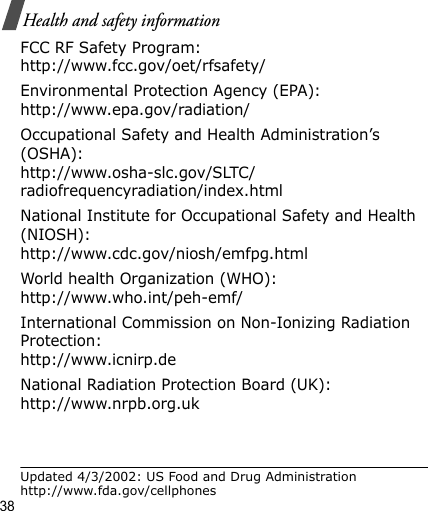 38Health and safety informationFCC RF Safety Program:http://www.fcc.gov/oet/rfsafety/Environmental Protection Agency (EPA):http://www.epa.gov/radiation/Occupational Safety and Health Administration’s (OSHA):http://www.osha-slc.gov/SLTC/radiofrequencyradiation/index.htmlNational Institute for Occupational Safety and Health (NIOSH):http://www.cdc.gov/niosh/emfpg.htmlWorld health Organization (WHO):http://www.who.int/peh-emf/International Commission on Non-Ionizing Radiation Protection:http://www.icnirp.deNational Radiation Protection Board (UK):http://www.nrpb.org.ukUpdated 4/3/2002: US Food and Drug Administration http://www.fda.gov/cellphones