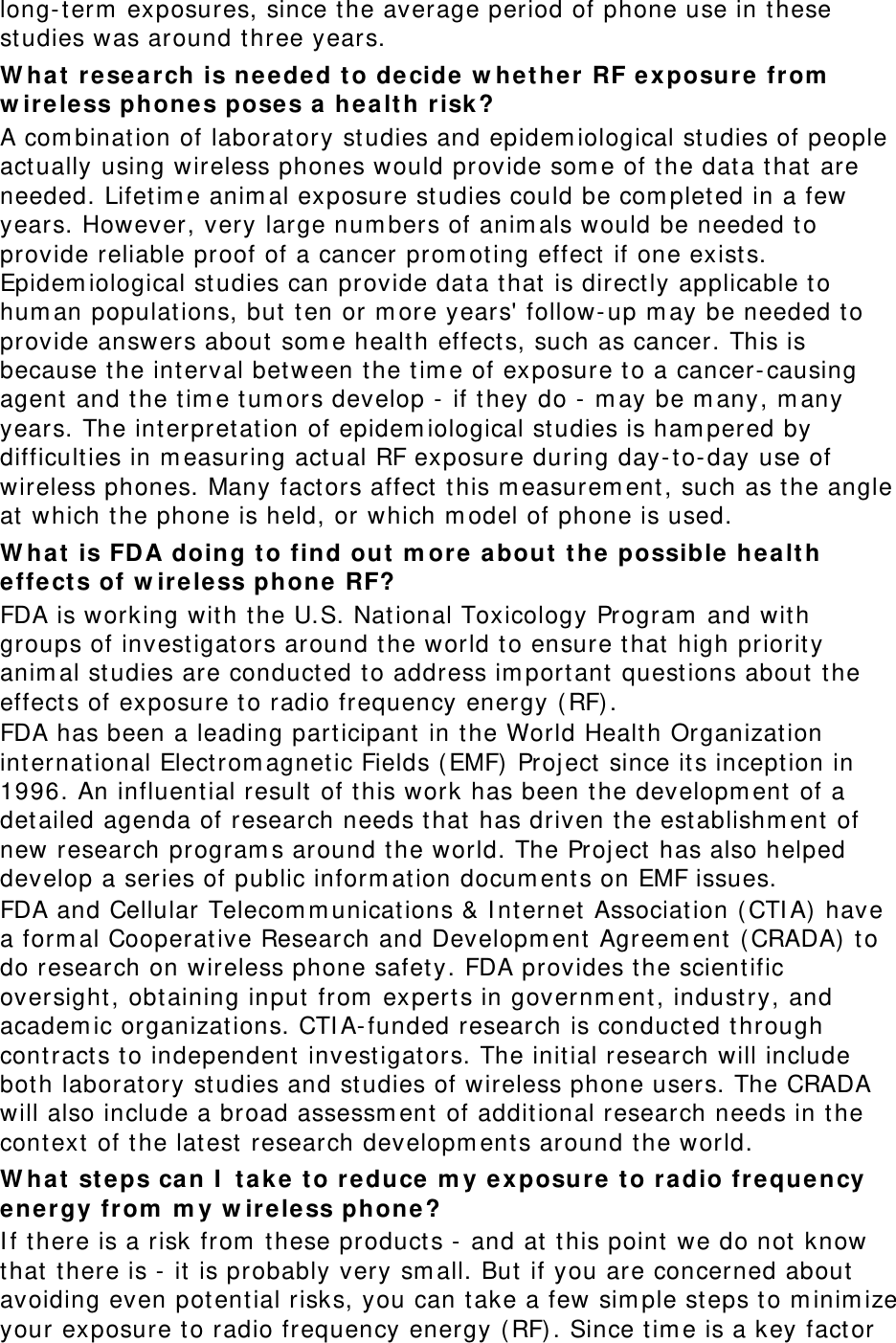 long- t erm  exposures, since the average period of phone use in these studies was around three years. W ha t re search  is needed to de cide w het he r RF exposure from  w ireless phones pose s a  he alt h r isk ? A com binat ion of laboratory st udies and epidem iological st udies of people act ually using wireless phones would provide som e of t he dat a t hat  are needed. Lifetim e anim al exposure st udies could be com pleted in a few years. However, very large num bers of anim als would be needed to provide reliable proof of a cancer prom ot ing effect  if one exists. Epidem iological st udies can provide data t hat  is direct ly applicable t o hum an populations, but ten or m ore years&apos; follow- up m ay be needed to provide answers about som e health effect s, such as cancer. This is because t he int erval bet ween t he t im e of exposure t o a cancer- causing agent and t he t im e t um ors develop -  if t hey do -  m ay be m any, m any years. The int erpret at ion of epidem iological studies is ham pered by difficult ies in m easuring act ual RF exposure during day-t o-day use of wireless phones. Many fact ors affect this m easurem ent , such as the angle at  which t he phone is held, or which m odel of phone is used. W ha t is FDA doing to find out  m ore a bout  t he possible h ea lt h effe cts of w ire less phone  RF? FDA is working wit h the U.S. Nat ional Toxicology Program  and with groups of invest igators around t he world to ensure t hat  high priorit y anim al st udies are conduct ed t o address im port ant  quest ions about  t he effects of exposure to radio frequency energy ( RF) . FDA has been a leading part icipant in the World Healt h Organizat ion int ernat ional Elect rom agnet ic Fields (EMF)  Proj ect since it s incept ion in 1996. An influential result of this work has been t he developm ent  of a detailed agenda of research needs t hat  has driven t he establishm ent  of new research program s around t he world. The Proj ect  has also helped develop a series of public inform at ion docum ents on EMF issues. FDA and Cellular Telecom m unications &amp; I nternet Associat ion ( CTI A)  have a form al Cooperative Research and Developm ent Agreem ent ( CRADA)  to do research on wireless phone safet y. FDA provides t he scient ific oversight , obt aining input from  expert s in governm ent , indust ry, and academ ic organizat ions. CTI A- funded research is conducted through cont ract s t o independent  invest igators. The initial research will include bot h laboratory st udies and st udies of wireless phone users. The CRADA will also include a broad assessm ent of addit ional research needs in t he cont ext  of t he lat est research developm ents around t he world. W ha t st eps ca n I  t a ke t o re duce  m y exposure t o radio fr equency en ergy from  m y w ir eless phone ? I f t here is a risk from  these product s -  and at  this point we do not  know that there is -  it  is probably very sm all. But if you are concerned about  avoiding even pot ential risks, you can t ake a few sim ple steps t o m inim ize your exposure t o radio frequency energy ( RF) . Since t im e is a key fact or 