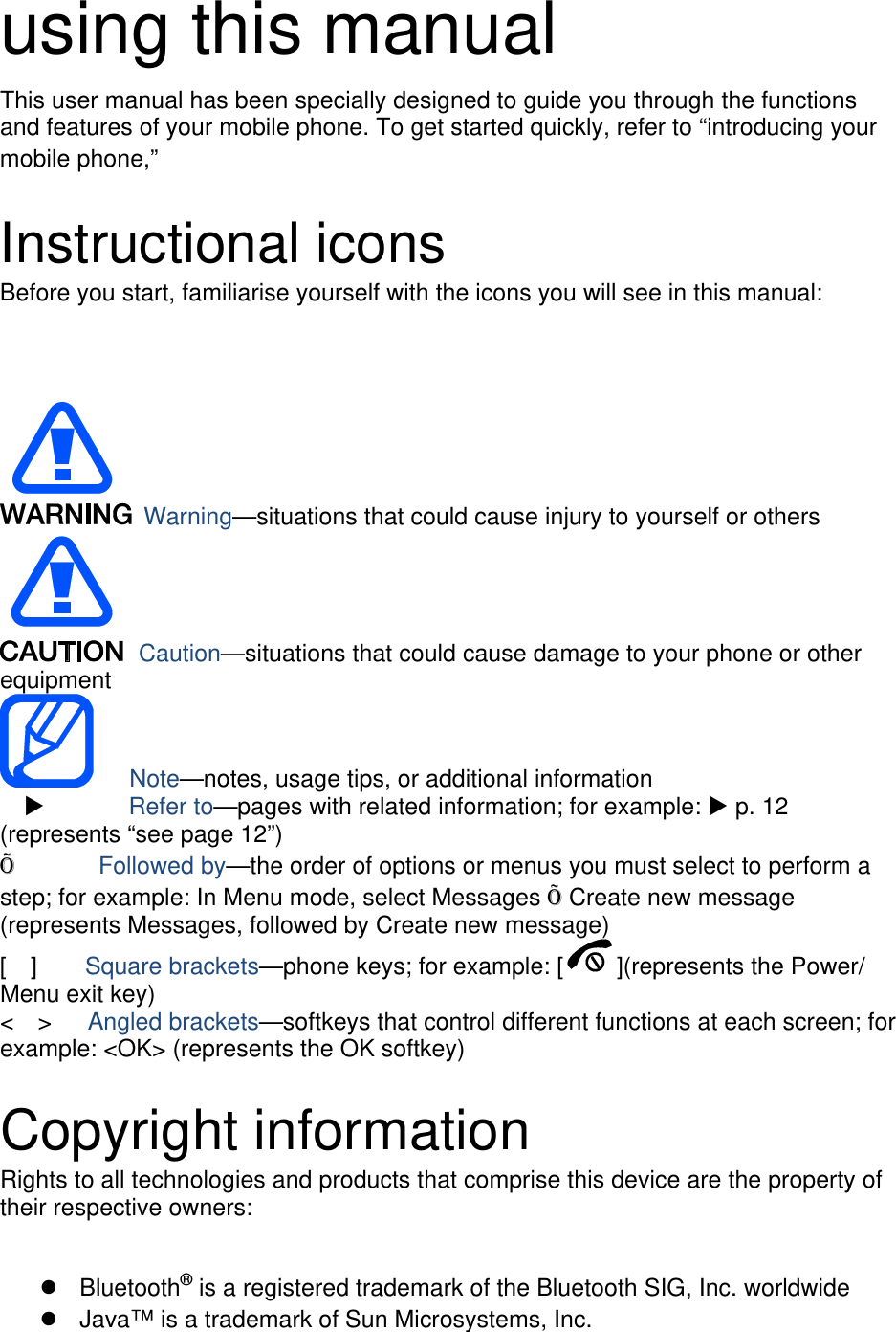 using this manual This user manual has been specially designed to guide you through the functions and features of your mobile phone. To get started quickly, refer to “introducing your mobile phone,”  Instructional icons Before you start, familiarise yourself with the icons you will see in this manual:   Warning—situations that could cause injury to yourself or others  Caution—situations that could cause damage to your phone or other equipment    Note—notes, usage tips, or additional information   X       Refer to—pages with related information; for example: X p. 12 (represents “see page 12”) Õ       Followed by—the order of options or menus you must select to perform a step; for example: In Menu mode, select Messages Õ Create new message (represents Messages, followed by Create new message) [  ]    Square brackets—phone keys; for example: [ ](represents the Power/ Menu exit key) &lt;  &gt;   Angled brackets—softkeys that control different functions at each screen; for example: &lt;OK&gt; (represents the OK softkey)  Copyright information Rights to all technologies and products that comprise this device are the property of their respective owners:  z Bluetooth® is a registered trademark of the Bluetooth SIG, Inc. worldwide z  Java™ is a trademark of Sun Microsystems, Inc. 