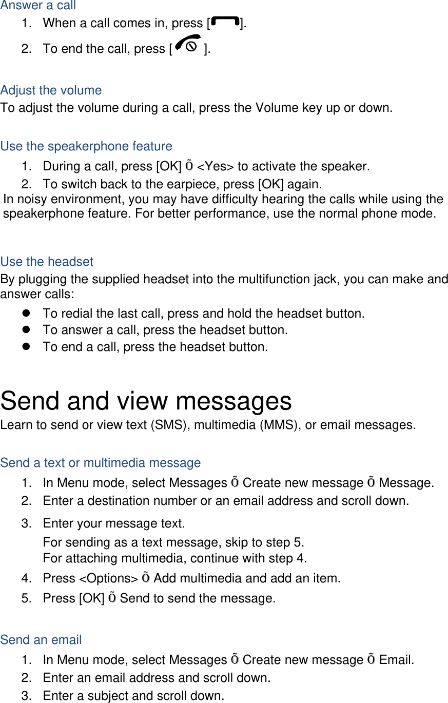  Answer a call 1.  When a call comes in, press [ ]. 2.  To end the call, press [ ].  Adjust the volume To adjust the volume during a call, press the Volume key up or down.  Use the speakerphone feature 1.  During a call, press [OK] Õ &lt;Yes&gt; to activate the speaker. 2.  To switch back to the earpiece, press [OK] again. In noisy environment, you may have difficulty hearing the calls while using the speakerphone feature. For better performance, use the normal phone mode.  Use the headset By plugging the supplied headset into the multifunction jack, you can make and answer calls: z  To redial the last call, press and hold the headset button. z  To answer a call, press the headset button. z  To end a call, press the headset button.  Send and view messages Learn to send or view text (SMS), multimedia (MMS), or email messages.  Send a text or multimedia message 1.  In Menu mode, select Messages Õ Create new message Õ Message. 2.  Enter a destination number or an email address and scroll down. 3.  Enter your message text.  For sending as a text message, skip to step 5. For attaching multimedia, continue with step 4. 4. Press &lt;Options&gt; Õ Add multimedia and add an item. 5. Press [OK] Õ Send to send the message.  Send an email 1.  In Menu mode, select Messages Õ Create new message Õ Email. 2.  Enter an email address and scroll down. 3.  Enter a subject and scroll down. 