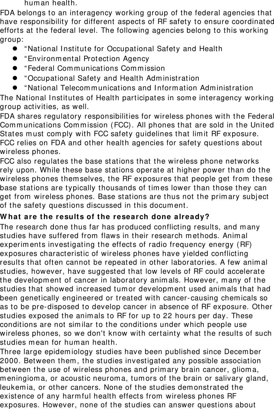 hum an healt h. FDA belongs t o an int eragency working group of the federal agencies that have responsibility for different  aspect s of RF safety t o ensure coordinated effort s at  t he federal level. The following agencies belong to this working group:  z “ Nat ional I nst itute for Occupat ional Safet y and Healt h z “ Environm ent al Prot ection Agency z “ Federal Com m unications Com m ission z “ Occupat ional Safet y and Health Adm inistrat ion z “ Nat ional Telecom m unications and I nform at ion Adm inist rat ion The Nat ional I nstit utes of Healt h part icipat es in som e int eragency working group act ivities, as well. FDA shares regulat ory responsibilities for wireless phones wit h the Federal Com m unications Com m ission ( FCC) . All phones that are sold in t he Unit ed St ates m ust  com ply wit h FCC safet y guidelines that lim it  RF exposure. FCC relies on FDA and other healt h agencies for safet y questions about wireless phones. FCC also regulates the base stations t hat t he wireless phone networks rely upon. While t hese base st at ions operate at  higher power than do the wireless phones t hem selves, the RF exposures that people get  from  these base st at ions are t ypically t housands of tim es lower than those they can get from  wireless phones. Base st at ions are t hus not t he prim ary subj ect  of the safet y questions discussed in this docum ent . W ha t ar e the r esult s of t he re search done a lready? The research done t hus far has produced conflicting result s, and m any studies have suffered from  flaws in t heir research m et hods. Anim al experim ents invest igating the effects of radio frequency energy ( RF)  exposures charact erist ic of wireless phones have yielded conflict ing results that oft en cannot  be repeated in ot her laborat ories. A few anim al studies, however, have suggest ed t hat  low levels of RF could accelerat e the developm ent of cancer in laboratory anim als. However, m any of t he studies that showed increased tum or developm ent  used anim als that had been genet ically engineered or t reat ed wit h cancer- causing chem icals so as to be pre-disposed to develop cancer in absence of RF exposure. Ot her studies exposed the anim als t o RF for up t o 22 hours per day. These condit ions are not sim ilar t o the conditions under which people use wireless phones, so we don&apos;t know wit h cert aint y what  t he result s of such studies m ean for hum an healt h. Three large epidem iology st udies have been published since Decem ber 2000. Between them , the studies investigat ed any possible associat ion between the use of wireless phones and prim ary brain cancer, gliom a, m eningiom a, or acoust ic neurom a, t um ors of t he brain or salivary gland, leukem ia, or other cancers. None of t he studies dem onst rated the exist ence of any harm ful healt h effects from  wireless phones RF exposures. However, none of the studies can answer quest ions about 