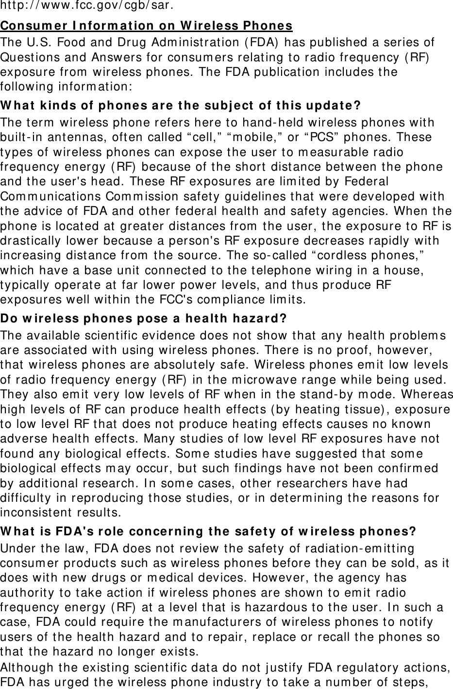 http://www.fcc.gov/cgb/sar. Consumer Information on Wireless Phones The U.S. Food and Drug Administration (FDA) has published a series of Questions and Answers for consumers relating to radio frequency (RF) exposure from wireless phones. The FDA publication includes the following information: What kinds of phones are the subject of this update? The term wireless phone refers here to hand-held wireless phones with built-in antennas, often called “cell,” “mobile,” or “PCS” phones. These types of wireless phones can expose the user to measurable radio frequency energy (RF) because of the short distance between the phone and the user&apos;s head. These RF exposures are limited by Federal Communications Commission safety guidelines that were developed with the advice of FDA and other federal health and safety agencies. When the phone is located at greater distances from the user, the exposure to RF is drastically lower because a person&apos;s RF exposure decreases rapidly with increasing distance from the source. The so-called “cordless phones,” which have a base unit connected to the telephone wiring in a house, typically operate at far lower power levels, and thus produce RF exposures well within the FCC&apos;s compliance limits. Do wireless phones pose a health hazard? The available scientific evidence does not show that any health problems are associated with using wireless phones. There is no proof, however, that wireless phones are absolutely safe. Wireless phones emit low levels of radio frequency energy (RF) in the microwave range while being used. They also emit very low levels of RF when in the stand-by mode. Whereas high levels of RF can produce health effects (by heating tissue), exposure to low level RF that does not produce heating effects causes no known adverse health effects. Many studies of low level RF exposures have not found any biological effects. Some studies have suggested that some biological effects may occur, but such findings have not been confirmed by additional research. In some cases, other researchers have had difficulty in reproducing those studies, or in determining the reasons for inconsistent results. What is FDA&apos;s role concerning the safety of wireless phones? Under the law, FDA does not review the safety of radiation-emitting consumer products such as wireless phones before they can be sold, as it does with new drugs or medical devices. However, the agency has authority to take action if wireless phones are shown to emit radio frequency energy (RF) at a level that is hazardous to the user. In such a case, FDA could require the manufacturers of wireless phones to notify users of the health hazard and to repair, replace or recall the phones so that the hazard no longer exists. Although the existing scientific data do not justify FDA regulatory actions, FDA has urged the wireless phone industry to take a number of steps, 