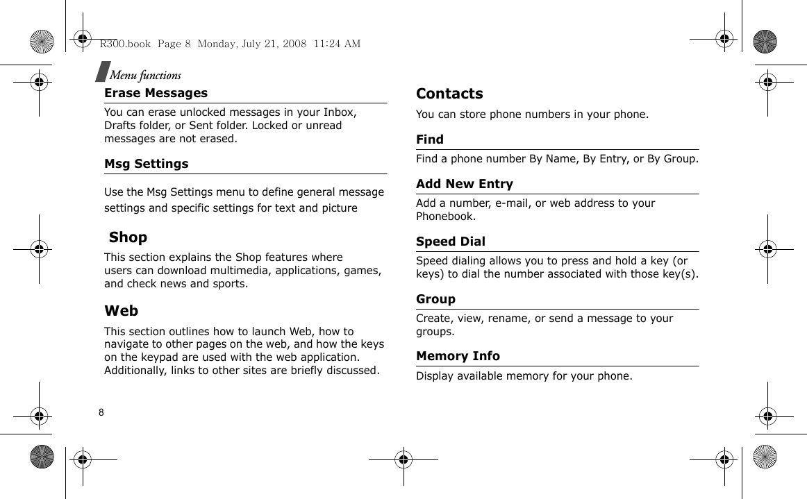8Menu functionsErase MessagesYou can erase unlocked messages in your Inbox, Drafts folder, or Sent folder. Locked or unread messages are not erased.Msg SettingsUse the Msg Settings menu to define general message settings and specific settings for text and picture  ShopThis section explains the Shop features where users can download multimedia, applications, games, and check news and sports.WebThis section outlines how to launch Web, how to navigate to other pages on the web, and how the keys on the keypad are used with the web application. Additionally, links to other sites are briefly discussed.ContactsYou can store phone numbers in your phone. FindFind a phone number By Name, By Entry, or By Group.Add New EntryAdd a number, e-mail, or web address to your Phonebook.Speed DialSpeed dialing allows you to press and hold a key (or keys) to dial the number associated with those key(s).GroupCreate, view, rename, or send a message to your groups.Memory InfoDisplay available memory for your phone.R300.book  Page 8  Monday, July 21, 2008  11:24 AM