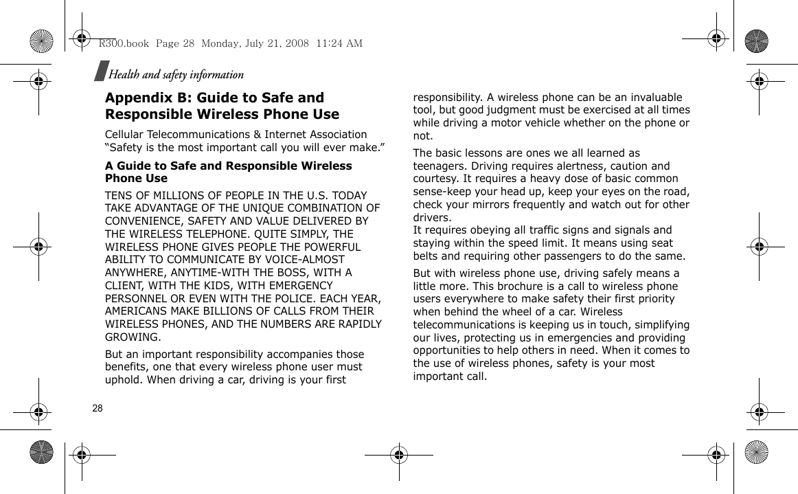 28Health and safety informationAppendix B: Guide to Safe and Responsible Wireless Phone UseCellular Telecommunications &amp; Internet Association “Safety is the most important call you will ever make.”A Guide to Safe and Responsible Wireless Phone UseTENS OF MILLIONS OF PEOPLE IN THE U.S. TODAY TAKE ADVANTAGE OF THE UNIQUE COMBINATION OF CONVENIENCE, SAFETY AND VALUE DELIVERED BY THE WIRELESS TELEPHONE. QUITE SIMPLY, THE WIRELESS PHONE GIVES PEOPLE THE POWERFUL ABILITY TO COMMUNICATE BY VOICE-ALMOST ANYWHERE, ANYTIME-WITH THE BOSS, WITH A CLIENT, WITH THE KIDS, WITH EMERGENCY PERSONNEL OR EVEN WITH THE POLICE. EACH YEAR, AMERICANS MAKE BILLIONS OF CALLS FROM THEIR WIRELESS PHONES, AND THE NUMBERS ARE RAPIDLY GROWING.But an important responsibility accompanies those benefits, one that every wireless phone user must uphold. When driving a car, driving is your first responsibility. A wireless phone can be an invaluable tool, but good judgment must be exercised at all times while driving a motor vehicle whether on the phone or not.The basic lessons are ones we all learned as teenagers. Driving requires alertness, caution and courtesy. It requires a heavy dose of basic common sense-keep your head up, keep your eyes on the road, check your mirrors frequently and watch out for other drivers. It requires obeying all traffic signs and signals and staying within the speed limit. It means using seat belts and requiring other passengers to do the same. But with wireless phone use, driving safely means a little more. This brochure is a call to wireless phone users everywhere to make safety their first priority when behind the wheel of a car. Wireless telecommunications is keeping us in touch, simplifying our lives, protecting us in emergencies and providing opportunities to help others in need. When it comes to the use of wireless phones, safety is your most important call.R300.book  Page 28  Monday, July 21, 2008  11:24 AM
