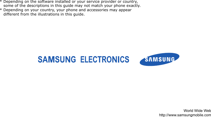 * Depending on the software installed or your service provider or country, some of the descriptions in this guide may not match your phone exactly.* Depending on your country, your phone and accessories may appear different from the illustrations in this guide.World Wide Webhttp://www.samsungmobile.com