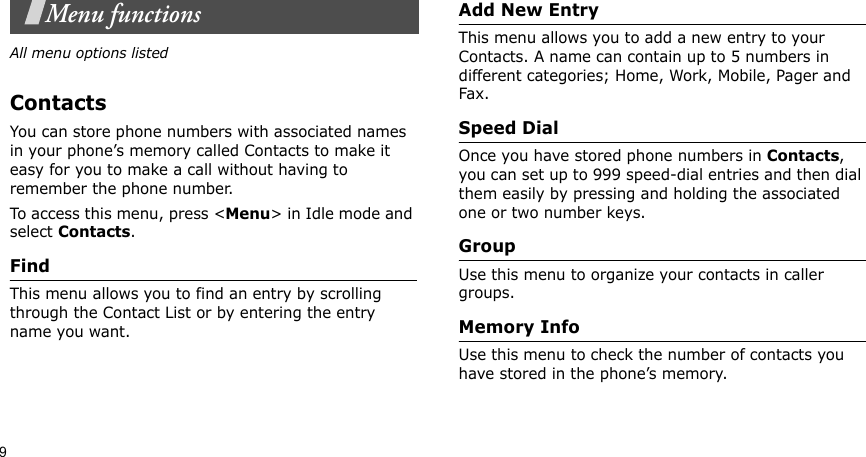 9Menu functionsAll menu options listedContactsYou can store phone numbers with associated names in your phone’s memory called Contacts to make it easy for you to make a call without having to remember the phone number. To access this menu, press &lt;Menu&gt; in Idle mode and select Contacts.FindThis menu allows you to find an entry by scrolling through the Contact List or by entering the entry name you want.Add New EntryThis menu allows you to add a new entry to your Contacts. A name can contain up to 5 numbers in different categories; Home, Work, Mobile, Pager and Fax.Speed DialOnce you have stored phone numbers in Contacts, you can set up to 999 speed-dial entries and then dial them easily by pressing and holding the associated one or two number keys. GroupUse this menu to organize your contacts in caller groups.Memory InfoUse this menu to check the number of contacts you have stored in the phone’s memory. 