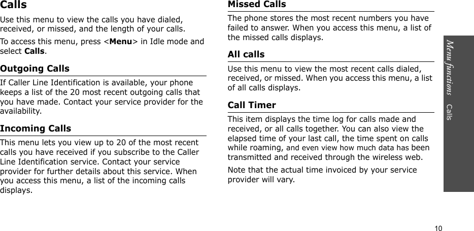 Menu functions    Calls10CallsUse this menu to view the calls you have dialed, received, or missed, and the length of your calls.To access this menu, press &lt;Menu&gt; in Idle mode and select Calls.Outgoing CallsIf Caller Line Identification is available, your phone keeps a list of the 20 most recent outgoing calls that you have made. Contact your service provider for the availability.Incoming CallsThis menu lets you view up to 20 of the most recent calls you have received if you subscribe to the Caller Line Identification service. Contact your service provider for further details about this service. When you access this menu, a list of the incoming calls displays.Missed CallsThe phone stores the most recent numbers you have failed to answer. When you access this menu, a list of the missed calls displays.All callsUse this menu to view the most recent calls dialed, received, or missed. When you access this menu, a list of all calls displays.Call TimerThis item displays the time log for calls made and received, or all calls together. You can also view the elapsed time of your last call, the time spent on calls while roaming, and even view how much data has been transmitted and received through the wireless web. Note that the actual time invoiced by your service provider will vary.