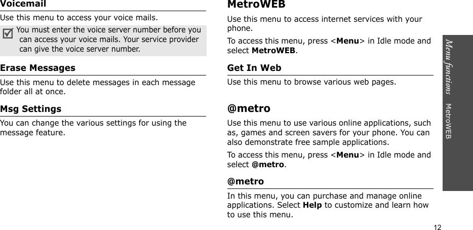 Menu functions    MetroWEB12VoicemailUse this menu to access your voice mails.Erase MessagesUse this menu to delete messages in each message folder all at once.Msg SettingsYou can change the various settings for using the message feature.MetroWEBUse this menu to access internet services with your phone. To access this menu, press &lt;Menu&gt; in Idle mode and select MetroWEB.Get In WebUse this menu to browse various web pages. @metroUse this menu to use various online applications, such as, games and screen savers for your phone. You can also demonstrate free sample applications.To access this menu, press &lt;Menu&gt; in Idle mode and select @metro.@metroIn this menu, you can purchase and manage online applications. Select Help to customize and learn how to use this menu.You must enter the voice server number before you can access your voice mails. Your service provider can give the voice server number.