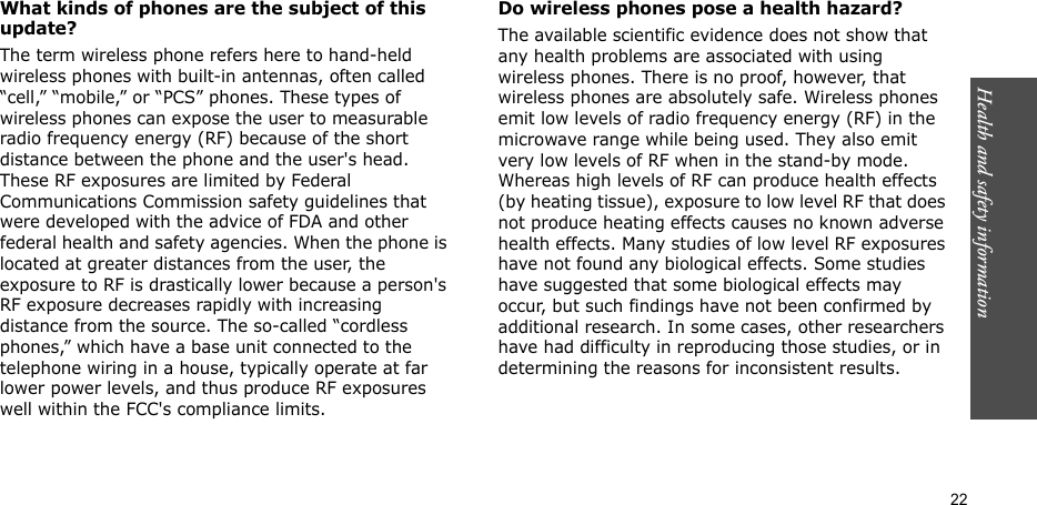 Health and safety information    22What kinds of phones are the subject of this update?The term wireless phone refers here to hand-held wireless phones with built-in antennas, often called “cell,” “mobile,” or “PCS” phones. These types of wireless phones can expose the user to measurable radio frequency energy (RF) because of the short distance between the phone and the user&apos;s head. These RF exposures are limited by Federal Communications Commission safety guidelines that were developed with the advice of FDA and other federal health and safety agencies. When the phone is located at greater distances from the user, the exposure to RF is drastically lower because a person&apos;s RF exposure decreases rapidly with increasing distance from the source. The so-called “cordless phones,” which have a base unit connected to the telephone wiring in a house, typically operate at far lower power levels, and thus produce RF exposures well within the FCC&apos;s compliance limits.Do wireless phones pose a health hazard?The available scientific evidence does not show that any health problems are associated with using wireless phones. There is no proof, however, that wireless phones are absolutely safe. Wireless phones emit low levels of radio frequency energy (RF) in the microwave range while being used. They also emit very low levels of RF when in the stand-by mode. Whereas high levels of RF can produce health effects (by heating tissue), exposure to low level RF that does not produce heating effects causes no known adverse health effects. Many studies of low level RF exposures have not found any biological effects. Some studies have suggested that some biological effects may occur, but such findings have not been confirmed by additional research. In some cases, other researchers have had difficulty in reproducing those studies, or in determining the reasons for inconsistent results.