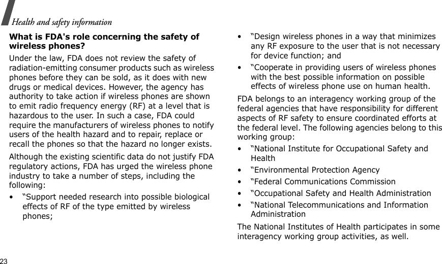23Health and safety informationWhat is FDA&apos;s role concerning the safety of wireless phones?Under the law, FDA does not review the safety of radiation-emitting consumer products such as wireless phones before they can be sold, as it does with new drugs or medical devices. However, the agency has authority to take action if wireless phones are shown to emit radio frequency energy (RF) at a level that is hazardous to the user. In such a case, FDA could require the manufacturers of wireless phones to notify users of the health hazard and to repair, replace or recall the phones so that the hazard no longer exists.Although the existing scientific data do not justify FDA regulatory actions, FDA has urged the wireless phone industry to take a number of steps, including the following:• “Support needed research into possible biological effects of RF of the type emitted by wireless phones;• “Design wireless phones in a way that minimizes any RF exposure to the user that is not necessary for device function; and• “Cooperate in providing users of wireless phones with the best possible information on possible effects of wireless phone use on human health.FDA belongs to an interagency working group of the federal agencies that have responsibility for different aspects of RF safety to ensure coordinated efforts at the federal level. The following agencies belong to this working group:• “National Institute for Occupational Safety and Health• “Environmental Protection Agency• “Federal Communications Commission• “Occupational Safety and Health Administration• “National Telecommunications and Information AdministrationThe National Institutes of Health participates in some interagency working group activities, as well.