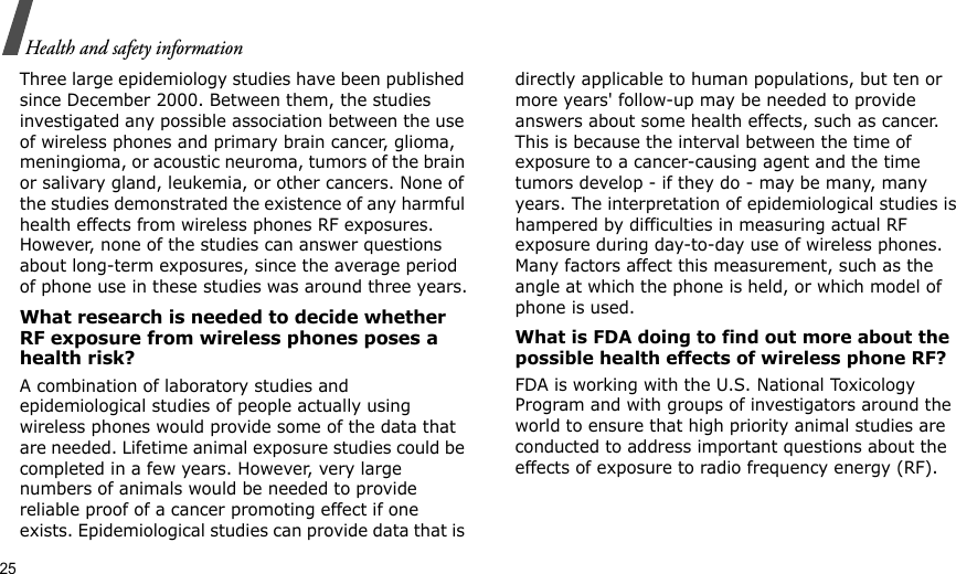 25Health and safety informationThree large epidemiology studies have been published since December 2000. Between them, the studies investigated any possible association between the use of wireless phones and primary brain cancer, glioma, meningioma, or acoustic neuroma, tumors of the brain or salivary gland, leukemia, or other cancers. None of the studies demonstrated the existence of any harmful health effects from wireless phones RF exposures. However, none of the studies can answer questions about long-term exposures, since the average period of phone use in these studies was around three years.What research is needed to decide whether RF exposure from wireless phones poses a health risk?A combination of laboratory studies and epidemiological studies of people actually using wireless phones would provide some of the data that are needed. Lifetime animal exposure studies could be completed in a few years. However, very large numbers of animals would be needed to provide reliable proof of a cancer promoting effect if one exists. Epidemiological studies can provide data that is directly applicable to human populations, but ten or more years&apos; follow-up may be needed to provide answers about some health effects, such as cancer. This is because the interval between the time of exposure to a cancer-causing agent and the time tumors develop - if they do - may be many, many years. The interpretation of epidemiological studies is hampered by difficulties in measuring actual RF exposure during day-to-day use of wireless phones. Many factors affect this measurement, such as the angle at which the phone is held, or which model of phone is used.What is FDA doing to find out more about the possible health effects of wireless phone RF?FDA is working with the U.S. National Toxicology Program and with groups of investigators around the world to ensure that high priority animal studies are conducted to address important questions about the effects of exposure to radio frequency energy (RF).