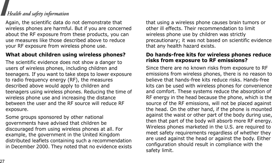 27Health and safety informationAgain, the scientific data do not demonstrate that wireless phones are harmful. But if you are concerned about the RF exposure from these products, you can use measures like those described above to reduce your RF exposure from wireless phone use.What about children using wireless phones?The scientific evidence does not show a danger to users of wireless phones, including children and teenagers. If you want to take steps to lower exposure to radio frequency energy (RF), the measures described above would apply to children and teenagers using wireless phones. Reducing the time of wireless phone use and increasing the distance between the user and the RF source will reduce RF exposure.Some groups sponsored by other national governments have advised that children be discouraged from using wireless phones at all. For example, the government in the United Kingdom distributed leaflets containing such a recommendation in December 2000. They noted that no evidence exists that using a wireless phone causes brain tumors or other ill effects. Their recommendation to limit wireless phone use by children was strictly precautionary; it was not based on scientific evidence that any health hazard exists. Do hands-free kits for wireless phones reduce risks from exposure to RF emissions?Since there are no known risks from exposure to RF emissions from wireless phones, there is no reason to believe that hands-free kits reduce risks. Hands-free kits can be used with wireless phones for convenience and comfort. These systems reduce the absorption of RF energy in the head because the phone, which is the source of the RF emissions, will not be placed against the head. On the other hand, if the phone is mounted against the waist or other part of the body during use, then that part of the body will absorb more RF energy. Wireless phones marketed in the U.S. are required to meet safety requirements regardless of whether they are used against the head or against the body. Either configuration should result in compliance with the safety limit.