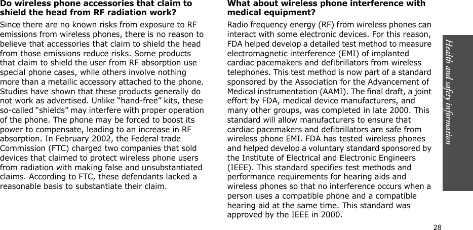 Health and safety information    28Do wireless phone accessories that claim to shield the head from RF radiation work?Since there are no known risks from exposure to RF emissions from wireless phones, there is no reason to believe that accessories that claim to shield the head from those emissions reduce risks. Some products that claim to shield the user from RF absorption use special phone cases, while others involve nothing more than a metallic accessory attached to the phone. Studies have shown that these products generally do not work as advertised. Unlike “hand-free” kits, these so-called “shields” may interfere with proper operation of the phone. The phone may be forced to boost its power to compensate, leading to an increase in RF absorption. In February 2002, the Federal trade Commission (FTC) charged two companies that sold devices that claimed to protect wireless phone users from radiation with making false and unsubstantiated claims. According to FTC, these defendants lacked a reasonable basis to substantiate their claim.What about wireless phone interference with medical equipment?Radio frequency energy (RF) from wireless phones can interact with some electronic devices. For this reason, FDA helped develop a detailed test method to measure electromagnetic interference (EMI) of implanted cardiac pacemakers and defibrillators from wireless telephones. This test method is now part of a standard sponsored by the Association for the Advancement of Medical instrumentation (AAMI). The final draft, a joint effort by FDA, medical device manufacturers, and many other groups, was completed in late 2000. This standard will allow manufacturers to ensure that cardiac pacemakers and defibrillators are safe from wireless phone EMI. FDA has tested wireless phones and helped develop a voluntary standard sponsored by the Institute of Electrical and Electronic Engineers (IEEE). This standard specifies test methods and performance requirements for hearing aids and wireless phones so that no interference occurs when a person uses a compatible phone and a compatible hearing aid at the same time. This standard was approved by the IEEE in 2000.