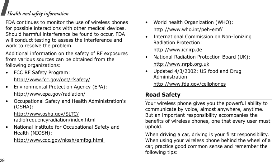 29Health and safety informationFDA continues to monitor the use of wireless phones for possible interactions with other medical devices. Should harmful interference be found to occur, FDA will conduct testing to assess the interference and work to resolve the problem.Additional information on the safety of RF exposures from various sources can be obtained from the following organizations:• FCC RF Safety Program:http://www.fcc.gov/oet/rfsafety/• Environmental Protection Agency (EPA):http://www.epa.gov/radiation/• Occupational Safety and Health Administration&apos;s (OSHA): http://www.osha.gov/SLTC/radiofrequencyradiation/index.html• National institute for Occupational Safety and Health (NIOSH):http://www.cdc.gov/niosh/emfpg.html • World health Organization (WHO):http://www.who.int/peh-emf/• International Commission on Non-Ionizing Radiation Protection:http://www.icnirp.de• National Radiation Protection Board (UK):http://www.nrpb.org.uk• Updated 4/3/2002: US food and Drug Administrationhttp://www.fda.gov/cellphonesRoad SafetyYour wireless phone gives you the powerful ability to communicate by voice, almost anywhere, anytime. But an important responsibility accompanies the benefits of wireless phones, one that every user must uphold.When driving a car, driving is your first responsibility. When using your wireless phone behind the wheel of a car, practice good common sense and remember the following tips: