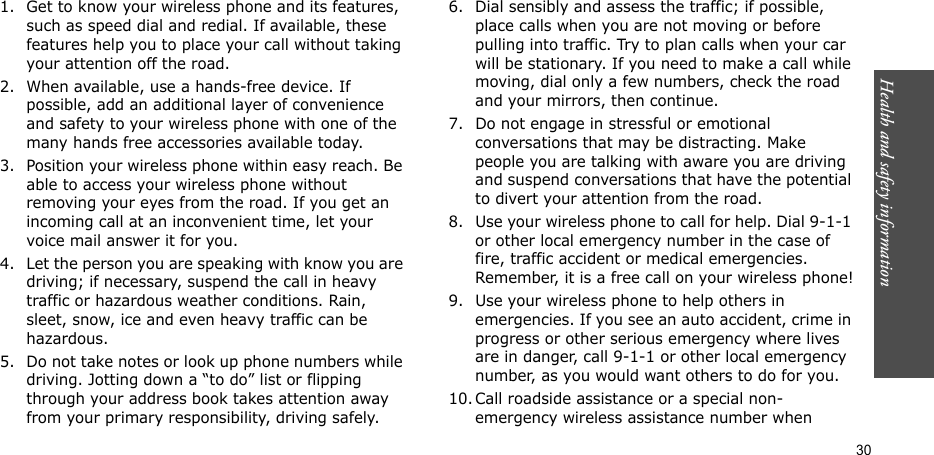 Health and safety information    301. Get to know your wireless phone and its features, such as speed dial and redial. If available, these features help you to place your call without taking your attention off the road.2. When available, use a hands-free device. If possible, add an additional layer of convenience and safety to your wireless phone with one of the many hands free accessories available today.3. Position your wireless phone within easy reach. Be able to access your wireless phone without removing your eyes from the road. If you get an incoming call at an inconvenient time, let your voice mail answer it for you.4. Let the person you are speaking with know you are driving; if necessary, suspend the call in heavy traffic or hazardous weather conditions. Rain, sleet, snow, ice and even heavy traffic can be hazardous.5. Do not take notes or look up phone numbers while driving. Jotting down a “to do” list or flipping through your address book takes attention away from your primary responsibility, driving safely.6. Dial sensibly and assess the traffic; if possible, place calls when you are not moving or before pulling into traffic. Try to plan calls when your car will be stationary. If you need to make a call while moving, dial only a few numbers, check the road and your mirrors, then continue.7. Do not engage in stressful or emotional conversations that may be distracting. Make people you are talking with aware you are driving and suspend conversations that have the potential to divert your attention from the road.8. Use your wireless phone to call for help. Dial 9-1-1 or other local emergency number in the case of fire, traffic accident or medical emergencies. Remember, it is a free call on your wireless phone!9. Use your wireless phone to help others in emergencies. If you see an auto accident, crime in progress or other serious emergency where lives are in danger, call 9-1-1 or other local emergency number, as you would want others to do for you.10. Call roadside assistance or a special non-emergency wireless assistance number when 
