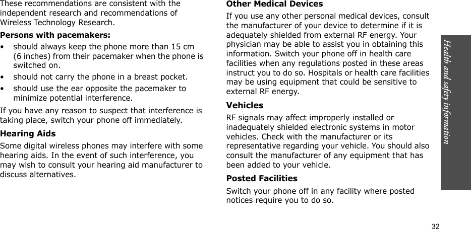 Health and safety information    32These recommendations are consistent with the independent research and recommendations of Wireless Technology Research.Persons with pacemakers:• should always keep the phone more than 15 cm (6 inches) from their pacemaker when the phone is switched on.• should not carry the phone in a breast pocket.• should use the ear opposite the pacemaker to minimize potential interference.If you have any reason to suspect that interference is taking place, switch your phone off immediately.Hearing AidsSome digital wireless phones may interfere with some hearing aids. In the event of such interference, you may wish to consult your hearing aid manufacturer to discuss alternatives.Other Medical DevicesIf you use any other personal medical devices, consult the manufacturer of your device to determine if it is adequately shielded from external RF energy. Your physician may be able to assist you in obtaining this information. Switch your phone off in health care facilities when any regulations posted in these areas instruct you to do so. Hospitals or health care facilities may be using equipment that could be sensitive to external RF energy.VehiclesRF signals may affect improperly installed or inadequately shielded electronic systems in motor vehicles. Check with the manufacturer or its representative regarding your vehicle. You should also consult the manufacturer of any equipment that has been added to your vehicle.Posted FacilitiesSwitch your phone off in any facility where posted notices require you to do so.