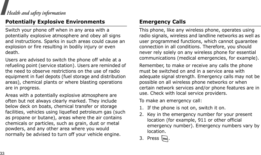 33Health and safety informationPotentially Explosive EnvironmentsSwitch your phone off when in any area with a potentially explosive atmosphere and obey all signs and instructions. Sparks in such areas could cause an explosion or fire resulting in bodily injury or even death.Users are advised to switch the phone off while at a refueling point (service station). Users are reminded of the need to observe restrictions on the use of radio equipment in fuel depots (fuel storage and distribution areas), chemical plants or where blasting operations are in progress.Areas with a potentially explosive atmosphere are often but not always clearly marked. They include below deck on boats, chemical transfer or storage facilities, vehicles using liquefied petroleum gas (such as propane or butane), areas where the air contains chemicals or particles, such as grain, dust or metal powders, and any other area where you would normally be advised to turn off your vehicle engine.Emergency CallsThis phone, like any wireless phone, operates using radio signals, wireless and landline networks as well as user programmed functions, which cannot guarantee connection in all conditions. Therefore, you should never rely solely on any wireless phone for essential communications (medical emergencies, for example).Remember, to make or receive any calls the phone must be switched on and in a service area with adequate signal strength. Emergency calls may not be possible on all wireless phone networks or when certain network services and/or phone features are in use. Check with local service providers.To make an emergency call:1. If the phone is not on, switch it on.2. Key in the emergency number for your present location (for example, 911 or other official emergency number). Emergency numbers vary by location.3. Press .