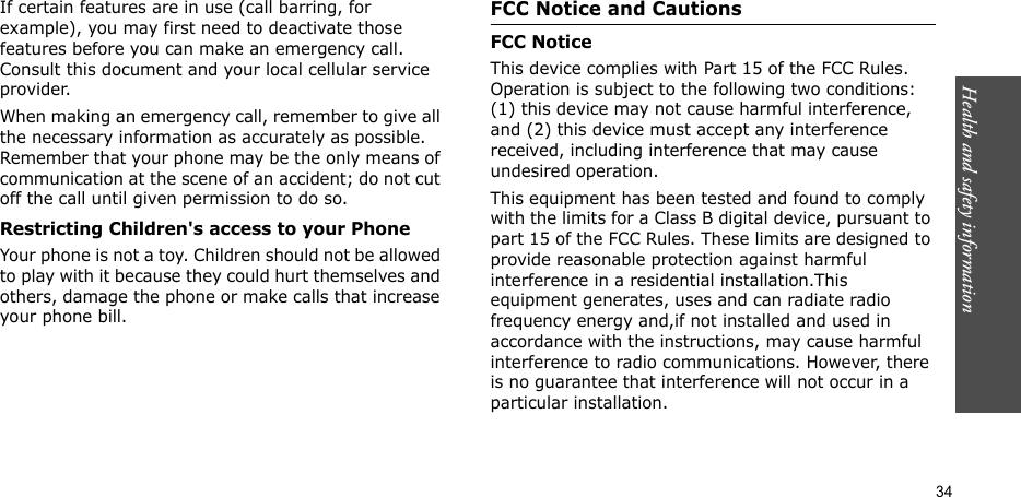 Health and safety information    34If certain features are in use (call barring, for example), you may first need to deactivate those features before you can make an emergency call. Consult this document and your local cellular service provider.When making an emergency call, remember to give all the necessary information as accurately as possible. Remember that your phone may be the only means of communication at the scene of an accident; do not cut off the call until given permission to do so.Restricting Children&apos;s access to your PhoneYour phone is not a toy. Children should not be allowed to play with it because they could hurt themselves and others, damage the phone or make calls that increase your phone bill.FCC Notice and CautionsFCC NoticeThis device complies with Part 15 of the FCC Rules. Operation is subject to the following two conditions: (1) this device may not cause harmful interference, and (2) this device must accept any interference received, including interference that may cause undesired operation. This equipment has been tested and found to comply with the limits for a Class B digital device, pursuant to part 15 of the FCC Rules. These limits are designed to provide reasonable protection against harmful interference in a residential installation.This equipment generates, uses and can radiate radio frequency energy and,if not installed and used in accordance with the instructions, may cause harmful interference to radio communications. However, there is no guarantee that interference will not occur in a particular installation. 