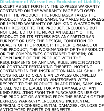 Disclaimer of Warranties; Exclusion of LiabilityEXCEPT AS SET FORTH IN THE EXPRESS WARRANTY CONTAINED ON THE WARRANTY PAGE ENCLOSED WITH THE PRODUCT, THE PURCHASER TAKES THE PRODUCT “AS IS”, AND SAMSUNG MAKES NO EXPRESS OR IMPLIED WARRANTY OF ANY KIND WHATSOEVER WITH RESPECT TO THE PRODUCT, INCLUDING BUT NOT LIMITED TO THE MERCHANTABILITY OF THE PRODUCT OR ITS FITNESS FOR ANY PARTICULAR PURPOSE OR USE; THE DESIGN, CONDITION OR QUALITY OF THE PRODUCT; THE PERFORMANCE OF THE PRODUCT; THE WORKMANSHIP OF THE PRODUCT OR THE COMPONENTS CONTAINED THEREIN; OR COMPLIANCE OF THE PRODUCT WITH THE REQUIREMENTS OF ANY LAW, RULE, SPECIFICATION OR CONTRACT PERTAINING THERETO. NOTHING CONTAINED IN THE INSTRUCTION MANUAL SHALL BE CONSTRUED TO CREATE AN EXPRESS OR IMPLIED WARRANTY OF ANY KIND WHATSOEVER WITH RESPECT TO THE PRODUCT. IN ADDITION, SAMSUNG SHALL NOT BE LIABLE FOR ANY DAMAGES OF ANY KIND RESULTING FROM THE PURCHASE OR USE OF THE PRODUCT OR ARISING FROM THE BREACH OF THE EXPRESS WARRANTY, INCLUDING INCIDENTAL, SPECIAL OR CONSEQUENTIAL DAMAGES, OR LOSS OF ANTICIPATED PROFITS OR BENEFITS.