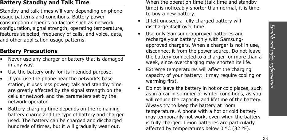 Health and safety information    38Battery Standby and Talk TimeStandby and talk times will vary depending on phone usage patterns and conditions. Battery power consumption depends on factors such as network configuration, signal strength, operating temperature, features selected, frequency of calls, and voice, data, and other application usage patterns. Battery Precautions• Never use any charger or battery that is damaged in any way.• Use the battery only for its intended purpose.• If you use the phone near the network&apos;s base station, it uses less power; talk and standby time are greatly affected by the signal strength on the cellular network and the parameters set by the network operator.• Battery charging time depends on the remaining battery charge and the type of battery and charger used. The battery can be charged and discharged hundreds of times, but it will gradually wear out. When the operation time (talk time and standby time) is noticeably shorter than normal, it is time to buy a new battery.• If left unused, a fully charged battery will discharge itself over time.• Use only Samsung-approved batteries and recharge your battery only with Samsung-approved chargers. When a charger is not in use, disconnect it from the power source. Do not leave the battery connected to a charger for more than a week, since overcharging may shorten its life.• Extreme temperatures will affect the charging capacity of your battery: it may require cooling or warming first.• Do not leave the battery in hot or cold places, such as in a car in summer or winter conditions, as you will reduce the capacity and lifetime of the battery. Always try to keep the battery at room temperature. A phone with a hot or cold battery may temporarily not work, even when the battery is fully charged. Li-ion batteries are particularly affected by temperatures below 0 °C (32 °F).