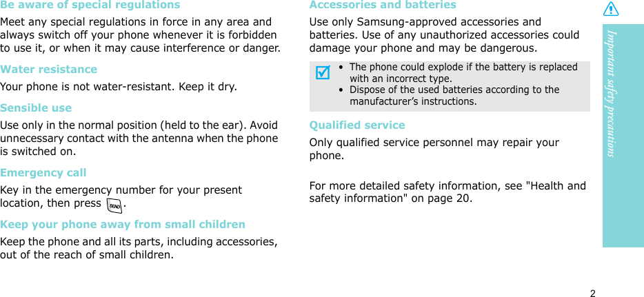 Important safety precautions2Be aware of special regulationsMeet any special regulations in force in any area and always switch off your phone whenever it is forbidden to use it, or when it may cause interference or danger.Water resistanceYour phone is not water-resistant. Keep it dry. Sensible useUse only in the normal position (held to the ear). Avoid unnecessary contact with the antenna when the phone is switched on.Emergency callKey in the emergency number for your present location, then press  . Keep your phone away from small children Keep the phone and all its parts, including accessories, out of the reach of small children.Accessories and batteriesUse only Samsung-approved accessories and batteries. Use of any unauthorized accessories could damage your phone and may be dangerous.Qualified serviceOnly qualified service personnel may repair your phone.For more detailed safety information, see &quot;Health and safety information&quot; on page 20.•  The phone could explode if the battery is replaced with an incorrect type.•  Dispose of the used batteries according to the manufacturer’s instructions.