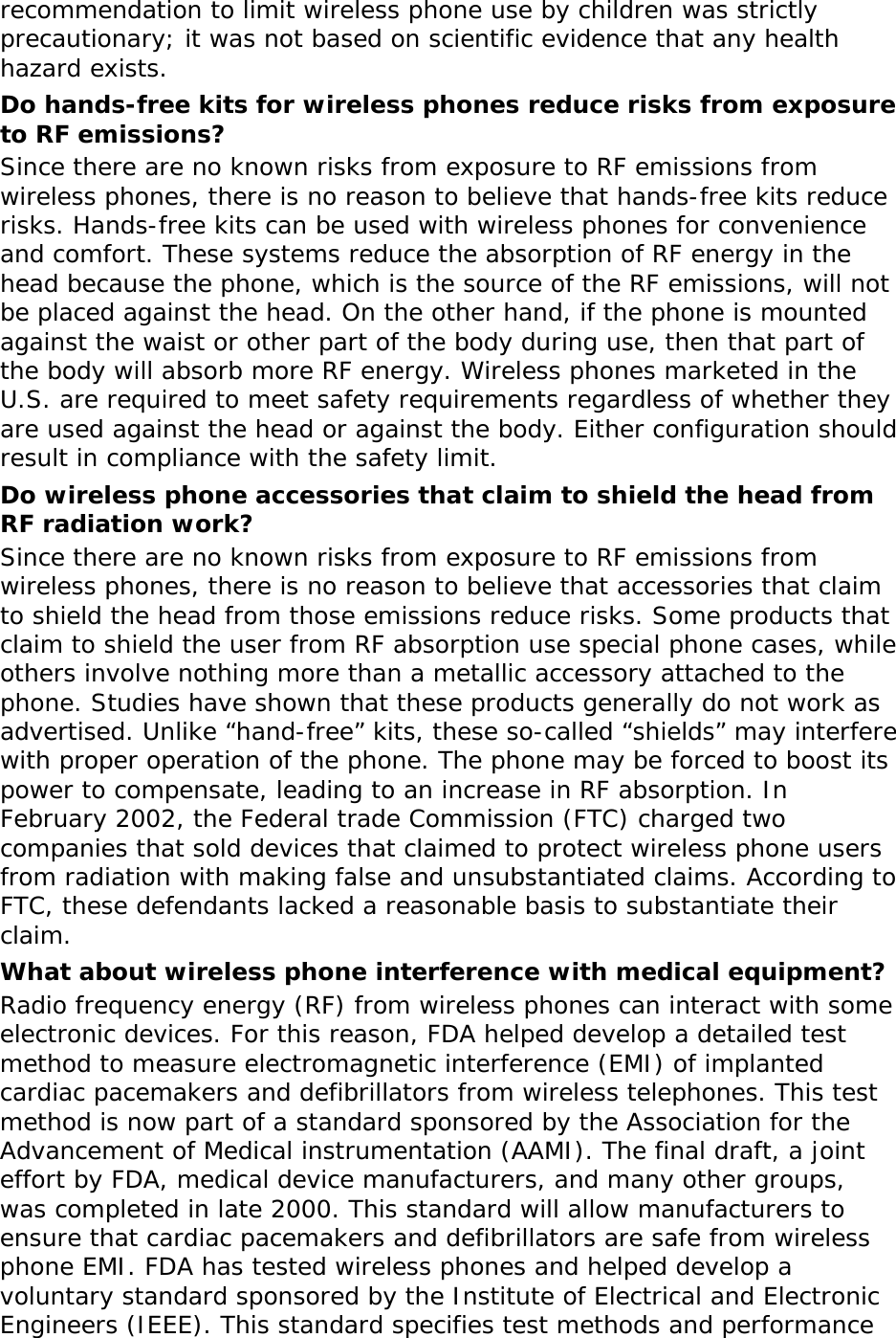 recommendation to limit wireless phone use by children was strictly precautionary; it was not based on scientific evidence that any health hazard exists.  Do hands-free kits for wireless phones reduce risks from exposure to RF emissions? Since there are no known risks from exposure to RF emissions from wireless phones, there is no reason to believe that hands-free kits reduce risks. Hands-free kits can be used with wireless phones for convenience and comfort. These systems reduce the absorption of RF energy in the head because the phone, which is the source of the RF emissions, will not be placed against the head. On the other hand, if the phone is mounted against the waist or other part of the body during use, then that part of the body will absorb more RF energy. Wireless phones marketed in the U.S. are required to meet safety requirements regardless of whether they are used against the head or against the body. Either configuration should result in compliance with the safety limit. Do wireless phone accessories that claim to shield the head from RF radiation work? Since there are no known risks from exposure to RF emissions from wireless phones, there is no reason to believe that accessories that claim to shield the head from those emissions reduce risks. Some products that claim to shield the user from RF absorption use special phone cases, while others involve nothing more than a metallic accessory attached to the phone. Studies have shown that these products generally do not work as advertised. Unlike “hand-free” kits, these so-called “shields” may interfere with proper operation of the phone. The phone may be forced to boost its power to compensate, leading to an increase in RF absorption. In February 2002, the Federal trade Commission (FTC) charged two companies that sold devices that claimed to protect wireless phone users from radiation with making false and unsubstantiated claims. According to FTC, these defendants lacked a reasonable basis to substantiate their claim. What about wireless phone interference with medical equipment? Radio frequency energy (RF) from wireless phones can interact with some electronic devices. For this reason, FDA helped develop a detailed test method to measure electromagnetic interference (EMI) of implanted cardiac pacemakers and defibrillators from wireless telephones. This test method is now part of a standard sponsored by the Association for the Advancement of Medical instrumentation (AAMI). The final draft, a joint effort by FDA, medical device manufacturers, and many other groups, was completed in late 2000. This standard will allow manufacturers to ensure that cardiac pacemakers and defibrillators are safe from wireless phone EMI. FDA has tested wireless phones and helped develop a voluntary standard sponsored by the Institute of Electrical and Electronic Engineers (IEEE). This standard specifies test methods and performance 