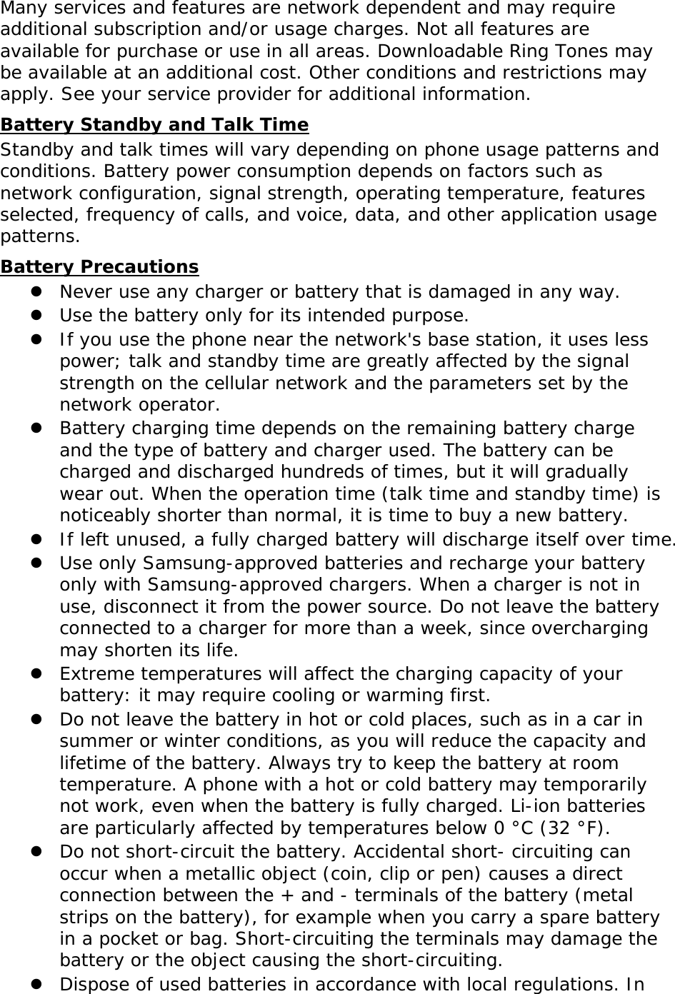 Many services and features are network dependent and may require additional subscription and/or usage charges. Not all features are available for purchase or use in all areas. Downloadable Ring Tones may be available at an additional cost. Other conditions and restrictions may apply. See your service provider for additional information. Battery Standby and Talk Time Standby and talk times will vary depending on phone usage patterns and conditions. Battery power consumption depends on factors such as network configuration, signal strength, operating temperature, features selected, frequency of calls, and voice, data, and other application usage patterns.  Battery Precautions  Never use any charger or battery that is damaged in any way.  Use the battery only for its intended purpose.  If you use the phone near the network&apos;s base station, it uses less power; talk and standby time are greatly affected by the signal strength on the cellular network and the parameters set by the network operator.  Battery charging time depends on the remaining battery charge and the type of battery and charger used. The battery can be charged and discharged hundreds of times, but it will gradually wear out. When the operation time (talk time and standby time) is noticeably shorter than normal, it is time to buy a new battery.  If left unused, a fully charged battery will discharge itself over time.  Use only Samsung-approved batteries and recharge your battery only with Samsung-approved chargers. When a charger is not in use, disconnect it from the power source. Do not leave the battery connected to a charger for more than a week, since overcharging may shorten its life.  Extreme temperatures will affect the charging capacity of your battery: it may require cooling or warming first.  Do not leave the battery in hot or cold places, such as in a car in summer or winter conditions, as you will reduce the capacity and lifetime of the battery. Always try to keep the battery at room temperature. A phone with a hot or cold battery may temporarily not work, even when the battery is fully charged. Li-ion batteries are particularly affected by temperatures below 0 °C (32 °F).  Do not short-circuit the battery. Accidental short- circuiting can occur when a metallic object (coin, clip or pen) causes a direct connection between the + and - terminals of the battery (metal strips on the battery), for example when you carry a spare battery in a pocket or bag. Short-circuiting the terminals may damage the battery or the object causing the short-circuiting.  Dispose of used batteries in accordance with local regulations. In 