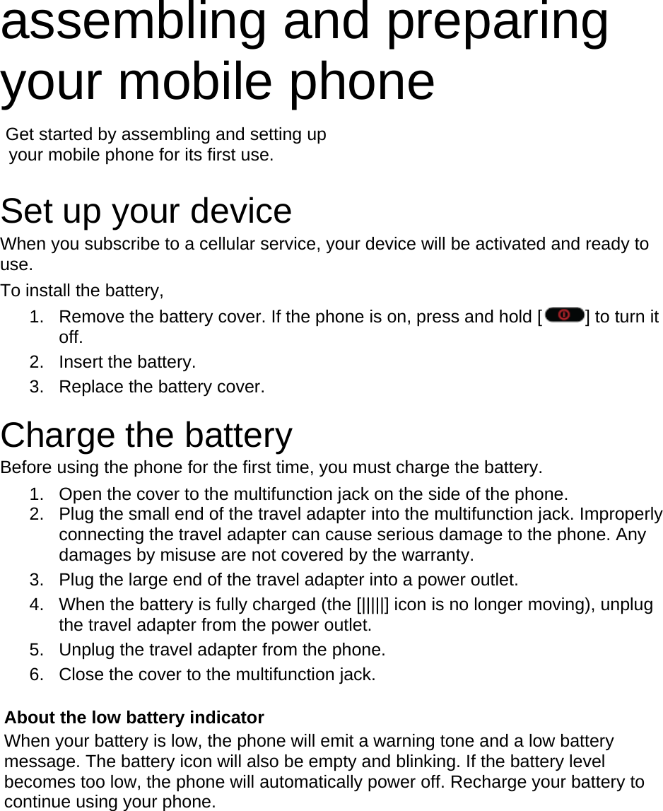 assembling and preparing your mobile phone    Get started by assembling and setting up     your mobile phone for its first use.  Set up your device When you subscribe to a cellular service, your device will be activated and ready to use.  To install the battery, 1.  Remove the battery cover. If the phone is on, press and hold [ ] to turn it off. 2. Insert the battery. 3.  Replace the battery cover.  Charge the battery Before using the phone for the first time, you must charge the battery. 1.  Open the cover to the multifunction jack on the side of the phone. 2.  Plug the small end of the travel adapter into the multifunction jack. Improperly connecting the travel adapter can cause serious damage to the phone. Any damages by misuse are not covered by the warranty. 3.  Plug the large end of the travel adapter into a power outlet. 4.  When the battery is fully charged (the [|||||] icon is no longer moving), unplug the travel adapter from the power outlet. 5.  Unplug the travel adapter from the phone. 6.  Close the cover to the multifunction jack.  About the low battery indicator When your battery is low, the phone will emit a warning tone and a low battery message. The battery icon will also be empty and blinking. If the battery level becomes too low, the phone will automatically power off. Recharge your battery to continue using your phone.        
