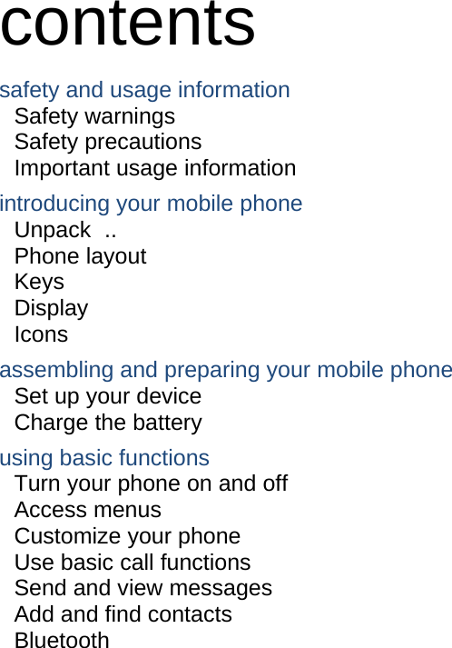  contents safety and usage information     Safety warnings     Safety precautions     Important usage information     introducing your mobile phone     Unpack  ..  Phone layout     Keys  Display  Icons assembling and preparing your mobile phone     Set up your device     Charge the battery     using basic functions    Turn your phone on and off    Access menus     Customize your phone     Use basic call functions     Send and view messages     Add and find contacts     Bluetooth                    