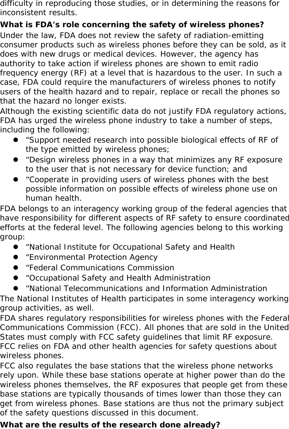 difficulty in reproducing those studies, or in determining the reasons for inconsistent results. What is FDA&apos;s role concerning the safety of wireless phones? Under the law, FDA does not review the safety of radiation-emitting consumer products such as wireless phones before they can be sold, as it does with new drugs or medical devices. However, the agency has authority to take action if wireless phones are shown to emit radio frequency energy (RF) at a level that is hazardous to the user. In such a case, FDA could require the manufacturers of wireless phones to notify users of the health hazard and to repair, replace or recall the phones so that the hazard no longer exists. Although the existing scientific data do not justify FDA regulatory actions, FDA has urged the wireless phone industry to take a number of steps, including the following:  “Support needed research into possible biological effects of RF of the type emitted by wireless phones;  “Design wireless phones in a way that minimizes any RF exposure to the user that is not necessary for device function; and  “Cooperate in providing users of wireless phones with the best possible information on possible effects of wireless phone use on human health. FDA belongs to an interagency working group of the federal agencies that have responsibility for different aspects of RF safety to ensure coordinated efforts at the federal level. The following agencies belong to this working group:  “National Institute for Occupational Safety and Health  “Environmental Protection Agency  “Federal Communications Commission  “Occupational Safety and Health Administration  “National Telecommunications and Information Administration The National Institutes of Health participates in some interagency working group activities, as well. FDA shares regulatory responsibilities for wireless phones with the Federal Communications Commission (FCC). All phones that are sold in the United States must comply with FCC safety guidelines that limit RF exposure. FCC relies on FDA and other health agencies for safety questions about wireless phones. FCC also regulates the base stations that the wireless phone networks rely upon. While these base stations operate at higher power than do the wireless phones themselves, the RF exposures that people get from these base stations are typically thousands of times lower than those they can get from wireless phones. Base stations are thus not the primary subject of the safety questions discussed in this document. What are the results of the research done already? 