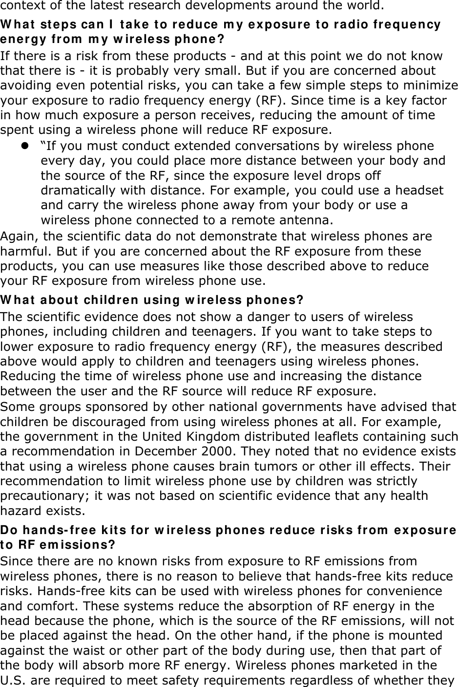 context of the latest research developments around the world. What steps can I take to reduce my exposure to radio frequency energy from my wireless phone? If there is a risk from these products - and at this point we do not know that there is - it is probably very small. But if you are concerned about avoiding even potential risks, you can take a few simple steps to minimize your exposure to radio frequency energy (RF). Since time is a key factor in how much exposure a person receives, reducing the amount of time spent using a wireless phone will reduce RF exposure. z “If you must conduct extended conversations by wireless phone every day, you could place more distance between your body and the source of the RF, since the exposure level drops off dramatically with distance. For example, you could use a headset and carry the wireless phone away from your body or use a wireless phone connected to a remote antenna. Again, the scientific data do not demonstrate that wireless phones are harmful. But if you are concerned about the RF exposure from these products, you can use measures like those described above to reduce your RF exposure from wireless phone use. What about children using wireless phones? The scientific evidence does not show a danger to users of wireless phones, including children and teenagers. If you want to take steps to lower exposure to radio frequency energy (RF), the measures described above would apply to children and teenagers using wireless phones. Reducing the time of wireless phone use and increasing the distance between the user and the RF source will reduce RF exposure. Some groups sponsored by other national governments have advised that children be discouraged from using wireless phones at all. For example, the government in the United Kingdom distributed leaflets containing such a recommendation in December 2000. They noted that no evidence exists that using a wireless phone causes brain tumors or other ill effects. Their recommendation to limit wireless phone use by children was strictly precautionary; it was not based on scientific evidence that any health hazard exists.   Do hands-free kits for wireless phones reduce risks from exposure to RF emissions? Since there are no known risks from exposure to RF emissions from wireless phones, there is no reason to believe that hands-free kits reduce risks. Hands-free kits can be used with wireless phones for convenience and comfort. These systems reduce the absorption of RF energy in the head because the phone, which is the source of the RF emissions, will not be placed against the head. On the other hand, if the phone is mounted against the waist or other part of the body during use, then that part of the body will absorb more RF energy. Wireless phones marketed in the U.S. are required to meet safety requirements regardless of whether they 