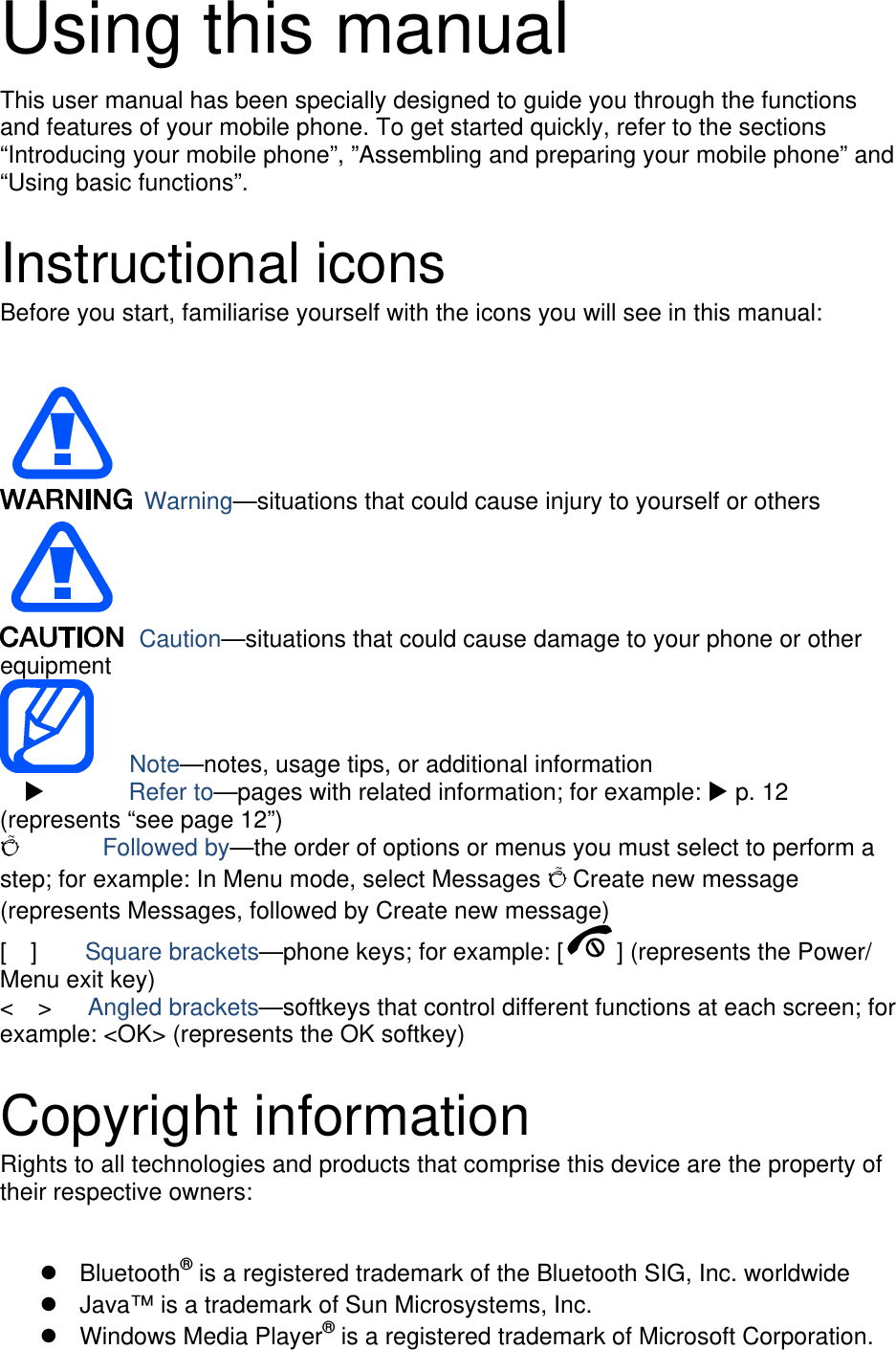 Using this manual This user manual has been specially designed to guide you through the functions and features of your mobile phone. To get started quickly, refer to the sections “Introducing your mobile phone”, ”Assembling and preparing your mobile phone” and “Using basic functions”.  Instructional icons Before you start, familiarise yourself with the icons you will see in this manual:     Warning—situations that could cause injury to yourself or others  Caution—situations that could cause damage to your phone or other equipment    Note—notes, usage tips, or additional information   X       Refer to—pages with related information; for example: X p. 12 (represents “see page 12”) Õ       Followed by—the order of options or menus you must select to perform a step; for example: In Menu mode, select Messages Õ Create new message (represents Messages, followed by Create new message) [  ]    Square brackets—phone keys; for example: [ ] (represents the Power/ Menu exit key) &lt;  &gt;   Angled brackets—softkeys that control different functions at each screen; for example: &lt;OK&gt; (represents the OK softkey)  Copyright information Rights to all technologies and products that comprise this device are the property of their respective owners:  ®z Bluetooth  is a registered trademark of the Bluetooth SIG, Inc. worldwide z  Java™ is a trademark of Sun Microsystems, Inc. ®z Windows Media Player  is a registered trademark of Microsoft Corporation. 