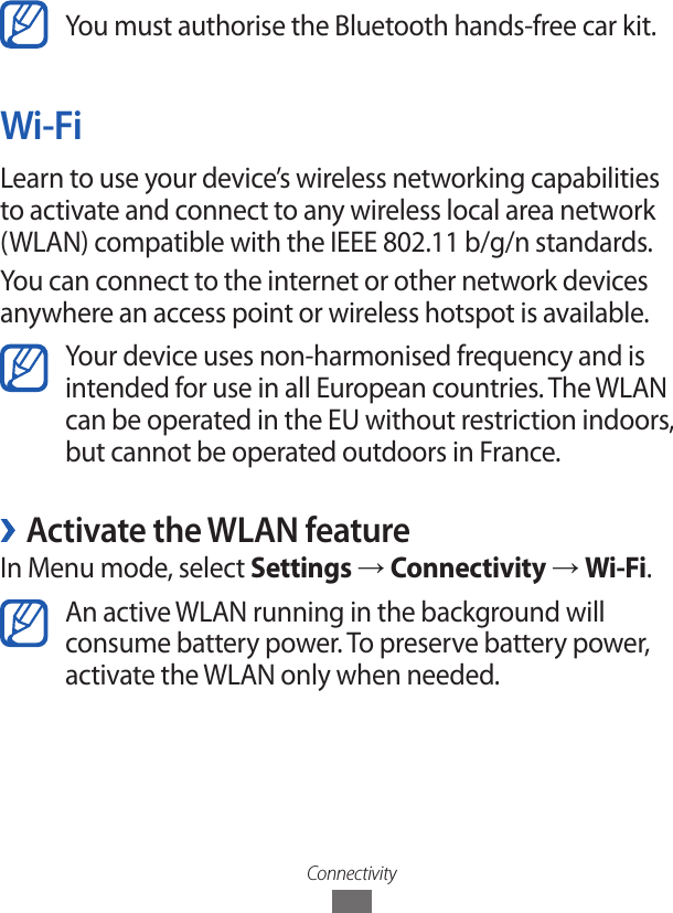 ConnectivityYou must authorise the Bluetooth hands-free car kit.Wi-FiLearn to use your device’s wireless networking capabilities to activate and connect to any wireless local area network (WLAN) compatible with the IEEE 802.11 b/g/n standards.You can connect to the internet or other network devices anywhere an access point or wireless hotspot is available.Your device uses non-harmonised frequency and is intended for use in all European countries. The WLAN can be operated in the EU without restriction indoors, but cannot be operated outdoors in France. ›Activate the WLAN featureIn Menu mode, select Settings → Connectivity → Wi-Fi.An active WLAN running in the background will consume battery power. To preserve battery power, activate the WLAN only when needed.