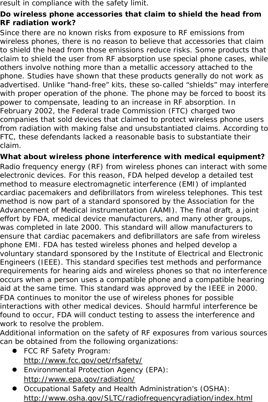 result in compliance with the safety limit. Do wireless phone accessories that claim to shield the head from RF radiation work? Since there are no known risks from exposure to RF emissions from wireless phones, there is no reason to believe that accessories that claim to shield the head from those emissions reduce risks. Some products that claim to shield the user from RF absorption use special phone cases, while others involve nothing more than a metallic accessory attached to the phone. Studies have shown that these products generally do not work as advertised. Unlike “hand-free” kits, these so-called “shields” may interfere with proper operation of the phone. The phone may be forced to boost its power to compensate, leading to an increase in RF absorption. In February 2002, the Federal trade Commission (FTC) charged two companies that sold devices that claimed to protect wireless phone users from radiation with making false and unsubstantiated claims. According to FTC, these defendants lacked a reasonable basis to substantiate their claim. What about wireless phone interference with medical equipment? Radio frequency energy (RF) from wireless phones can interact with some electronic devices. For this reason, FDA helped develop a detailed test method to measure electromagnetic interference (EMI) of implanted cardiac pacemakers and defibrillators from wireless telephones. This test method is now part of a standard sponsored by the Association for the Advancement of Medical instrumentation (AAMI). The final draft, a joint effort by FDA, medical device manufacturers, and many other groups, was completed in late 2000. This standard will allow manufacturers to ensure that cardiac pacemakers and defibrillators are safe from wireless phone EMI. FDA has tested wireless phones and helped develop a voluntary standard sponsored by the Institute of Electrical and Electronic Engineers (IEEE). This standard specifies test methods and performance requirements for hearing aids and wireless phones so that no interference occurs when a person uses a compatible phone and a compatible hearing aid at the same time. This standard was approved by the IEEE in 2000. FDA continues to monitor the use of wireless phones for possible interactions with other medical devices. Should harmful interference be found to occur, FDA will conduct testing to assess the interference and work to resolve the problem. Additional information on the safety of RF exposures from various sources can be obtained from the following organizations: z FCC RF Safety Program:  http://www.fcc.gov/oet/rfsafety/ z Environmental Protection Agency (EPA):  http://www.epa.gov/radiation/ z Occupational Safety and Health Administration&apos;s (OSHA):        http://www.osha.gov/SLTC/radiofrequencyradiation/index.html 