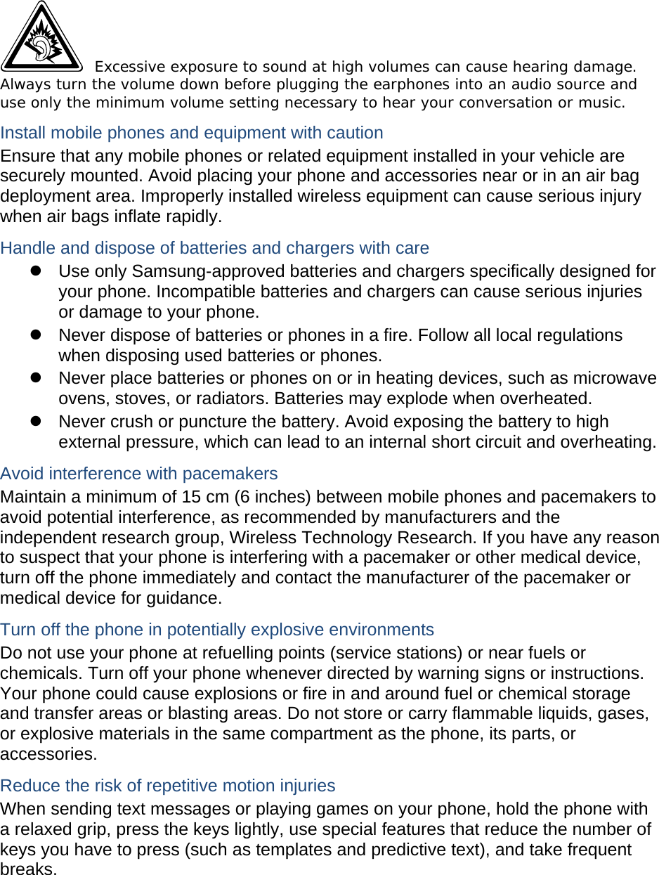  Excessive exposure to sound at high volumes can cause hearing damage. Always turn the volume down before plugging the earphones into an audio source and use only the minimum volume setting necessary to hear your conversation or music. Install mobile phones and equipment with caution Ensure that any mobile phones or related equipment installed in your vehicle are securely mounted. Avoid placing your phone and accessories near or in an air bag deployment area. Improperly installed wireless equipment can cause serious injury when air bags inflate rapidly. Handle and dispose of batteries and chargers with care z  Use only Samsung-approved batteries and chargers specifically designed for your phone. Incompatible batteries and chargers can cause serious injuries or damage to your phone. z  Never dispose of batteries or phones in a fire. Follow all local regulations when disposing used batteries or phones. z  Never place batteries or phones on or in heating devices, such as microwave ovens, stoves, or radiators. Batteries may explode when overheated. z  Never crush or puncture the battery. Avoid exposing the battery to high external pressure, which can lead to an internal short circuit and overheating. Avoid interference with pacemakers Maintain a minimum of 15 cm (6 inches) between mobile phones and pacemakers to avoid potential interference, as recommended by manufacturers and the independent research group, Wireless Technology Research. If you have any reason to suspect that your phone is interfering with a pacemaker or other medical device, turn off the phone immediately and contact the manufacturer of the pacemaker or medical device for guidance. Turn off the phone in potentially explosive environments Do not use your phone at refuelling points (service stations) or near fuels or chemicals. Turn off your phone whenever directed by warning signs or instructions. Your phone could cause explosions or fire in and around fuel or chemical storage and transfer areas or blasting areas. Do not store or carry flammable liquids, gases, or explosive materials in the same compartment as the phone, its parts, or accessories. Reduce the risk of repetitive motion injuries When sending text messages or playing games on your phone, hold the phone with a relaxed grip, press the keys lightly, use special features that reduce the number of keys you have to press (such as templates and predictive text), and take frequent breaks.  