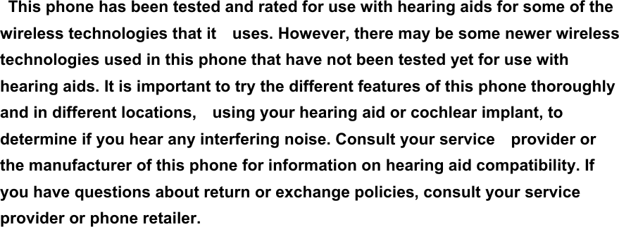 This phone has been tested and rated for use with hearing aids for some of the wireless technologies that it    uses. However, there may be some newer wireless technologies used in this phone that have not been tested yet for use with hearing aids. It is important to try the different features of this phone thoroughly and in different locations,    using your hearing aid or cochlear implant, to determine if you hear any interfering noise. Consult your service    provider or the manufacturer of this phone for information on hearing aid compatibility. If you have questions about return or exchange policies, consult your service provider or phone retailer. 