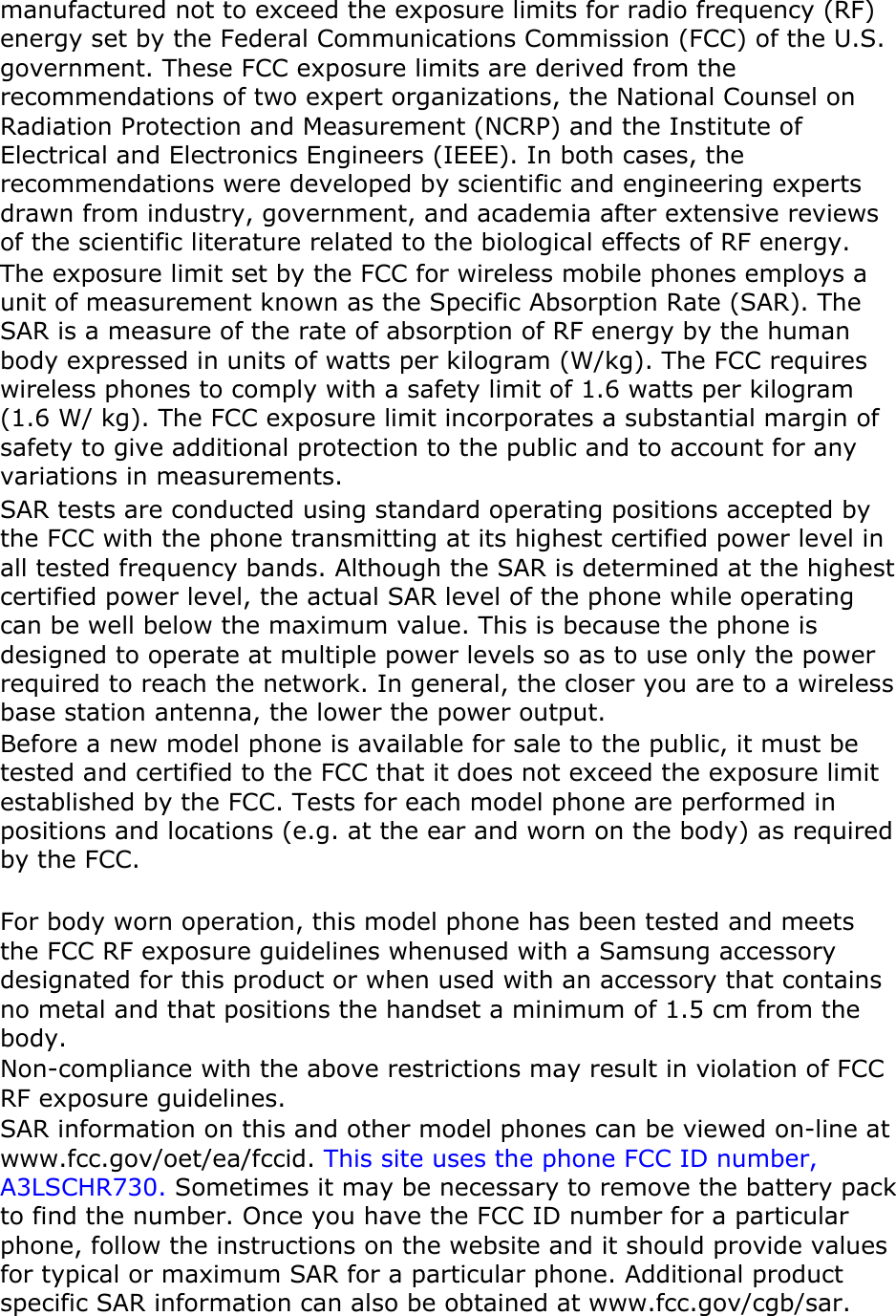 manufactured not to exceed the exposure limits for radio frequency (RF) energy set by the Federal Communications Commission (FCC) of the U.S. government. These FCC exposure limits are derived from the recommendations of two expert organizations, the National Counsel on Radiation Protection and Measurement (NCRP) and the Institute of Electrical and Electronics Engineers (IEEE). In both cases, the recommendations were developed by scientific and engineering experts drawn from industry, government, and academia after extensive reviews of the scientific literature related to the biological effects of RF energy. The exposure limit set by the FCC for wireless mobile phones employs a unit of measurement known as the Specific Absorption Rate (SAR). The SAR is a measure of the rate of absorption of RF energy by the human body expressed in units of watts per kilogram (W/kg). The FCC requires wireless phones to comply with a safety limit of 1.6 watts per kilogram (1.6 W/ kg). The FCC exposure limit incorporates a substantial margin of safety to give additional protection to the public and to account for any variations in measurements. SAR tests are conducted using standard operating positions accepted by the FCC with the phone transmitting at its highest certified power level in all tested frequency bands. Although the SAR is determined at the highest certified power level, the actual SAR level of the phone while operating can be well below the maximum value. This is because the phone is designed to operate at multiple power levels so as to use only the power required to reach the network. In general, the closer you are to a wireless base station antenna, the lower the power output. Before a new model phone is available for sale to the public, it must be tested and certified to the FCC that it does not exceed the exposure limit established by the FCC. Tests for each model phone are performed in positions and locations (e.g. at the ear and worn on the body) as required by the FCC.      For body worn operation, this model phone has been tested and meets the FCC RF exposure guidelines whenused with a Samsung accessory designated for this product or when used with an accessory that contains no metal and that positions the handset a minimum of 1.5 cm from the body.  Non-compliance with the above restrictions may result in violation of FCC RF exposure guidelines. SAR information on this and other model phones can be viewed on-line at www.fcc.gov/oet/ea/fccid. This site uses the phone FCC ID number, A3LSCHR730. Sometimes it may be necessary to remove the battery pack to find the number. Once you have the FCC ID number for a particular phone, follow the instructions on the website and it should provide values for typical or maximum SAR for a particular phone. Additional product specific SAR information can also be obtained at www.fcc.gov/cgb/sar. 