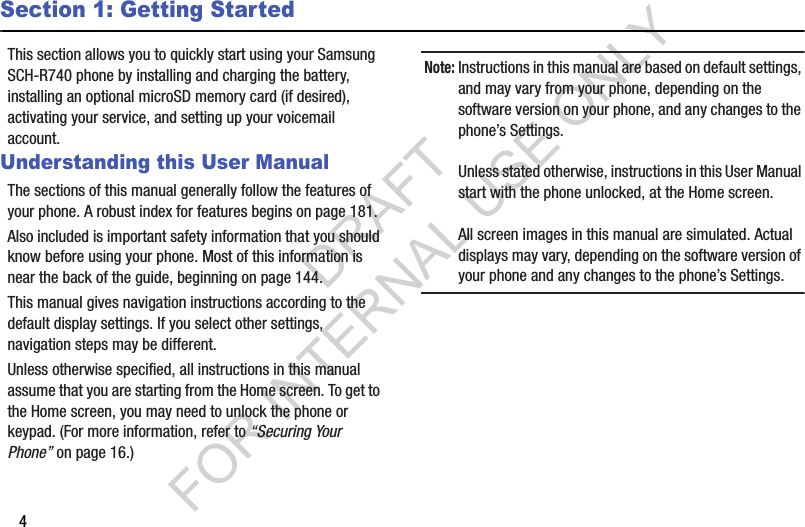 4Section 1: Getting StartedThis section allows you to quickly start using your Samsung SCH-R740 phone by installing and charging the battery, installing an optional microSD memory card (if desired), activating your service, and setting up your voicemail account. Understanding this User ManualThe sections of this manual generally follow the features of your phone. A robust index for features begins on page 181. Also included is important safety information that you should know before using your phone. Most of this information is near the back of the guide, beginning on page 144. This manual gives navigation instructions according to the default display settings. If you select other settings, navigation steps may be different. Unless otherwise specified, all instructions in this manual assume that you are starting from the Home screen. To get to the Home screen, you may need to unlock the phone or keypad. (For more information, refer to “Securing Your Phone” on page 16.) Note:Instructions in this manual are based on default settings, and may vary from your phone, depending on the software version on your phone, and any changes to the phone’s Settings.Unless stated otherwise, instructions in this User Manual start with the phone unlocked, at the Home screen.All screen images in this manual are simulated. Actual displays may vary, depending on the software version of your phone and any changes to the phone’s Settings.DRAFT FOR INTERNAL USE ONLY