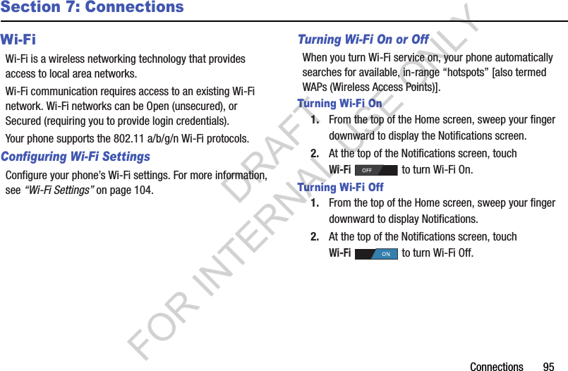 Connections       95Section 7: ConnectionsWi-FiWi-Fi is a wireless networking technology that provides access to local area networks.Wi-Fi communication requires access to an existing Wi-Fi network. Wi-Fi networks can be Open (unsecured), or Secured (requiring you to provide login credentials). Your phone supports the 802.11 a/b/g/n Wi-Fi protocols.Configuring Wi-Fi SettingsConfigure your phone’s Wi-Fi settings. For more information, see “Wi-Fi Settings” on page 104.Turning Wi-Fi On or OffWhen you turn Wi-Fi service on, your phone automatically searches for available, in-range “hotspots” [also termed WAPs (Wireless Access Points)]. Turning Wi-Fi On1. From the top of the Home screen, sweep your finger downward to display the Notifications screen. 2. At the top of the Notifications screen, touch Wi-Fi to turn Wi-Fi On. Turning Wi-Fi Off1. From the top of the Home screen, sweep your finger downward to display Notifications. 2. At the top of the Notifications screen, touch Wi-Fi   to turn Wi-Fi Off.DRAFT FOR INTERNAL USE ONLY