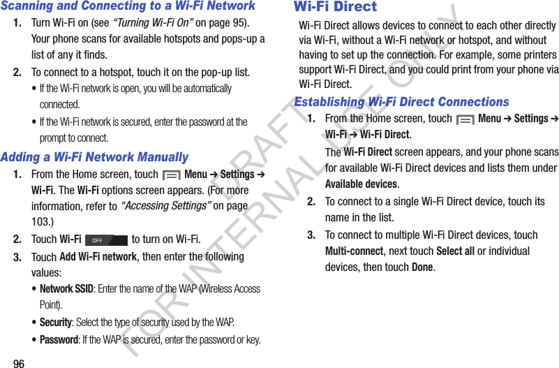96Scanning and Connecting to a Wi-Fi Network1. Turn Wi-Fi on (see “Turning Wi-Fi On” on page 95). Your phone scans for available hotspots and pops-up a list of any it finds. 2. To connect to a hotspot, touch it on the pop-up list. •If the Wi-Fi network is open, you will be automatically connected. •If the Wi-Fi network is secured, enter the password at the prompt to connect. Adding a Wi-Fi Network Manually1. From the Home screen, touch  Menu ➔ Settings ➔ Wi-Fi. The Wi-Fi options screen appears. (For more information, refer to “Accessing Settings” on page 103.) 2. Touch Wi-Fi   to turn on Wi-Fi. 3. Touch Add Wi-Fi network, then enter the following values: • Network SSID: Enter the name of the WAP (Wireless Access Point). • Security: Select the type of security used by the WAP.• Password: If the WAP is secured, enter the password or key. Wi-Fi DirectWi-Fi Direct allows devices to connect to each other directly via Wi-Fi, without a Wi-Fi network or hotspot, and without having to set up the connection. For example, some printers support Wi-Fi Direct, and you could print from your phone via Wi-Fi Direct.Establishing Wi-Fi Direct Connections1. From the Home screen, touch  Menu ➔ Settings ➔ Wi-Fi ➔ Wi-Fi Direct. The Wi-Fi Direct screen appears, and your phone scans for available Wi-Fi Direct devices and lists them under Available devices. 2. To connect to a single Wi-Fi Direct device, touch its name in the list. 3. To connect to multiple Wi-Fi Direct devices, touch Multi-connect, next touch Select all or individual devices, then touch Done. DRAFT FOR INTERNAL USE ONLY