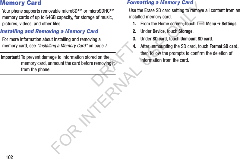 102Memory CardYour phone supports removable microSD™ or microSDHC™ memory cards of up to 64GB capacity, for storage of music, pictures, videos, and other files.Installing and Removing a Memory CardFor more information about installing and removing a memory card, see “Installing a Memory Card” on page 7.Important!To prevent damage to information stored on the memory card, unmount the card before removing it from the phone.Formatting a Memory CardUse the Erase SD card setting to remove all content from an installed memory card.1. From the Home screen, touch  Menu ➔ Settings. 2. Under Device, touch Storage. 3. Under SD card, touch Unmount SD card.4. After unmounting the SD card, touch Format SD card, then follow the prompts to confirm the deletion of information from the card. DRAFT FOR INTERNAL USE ONLY