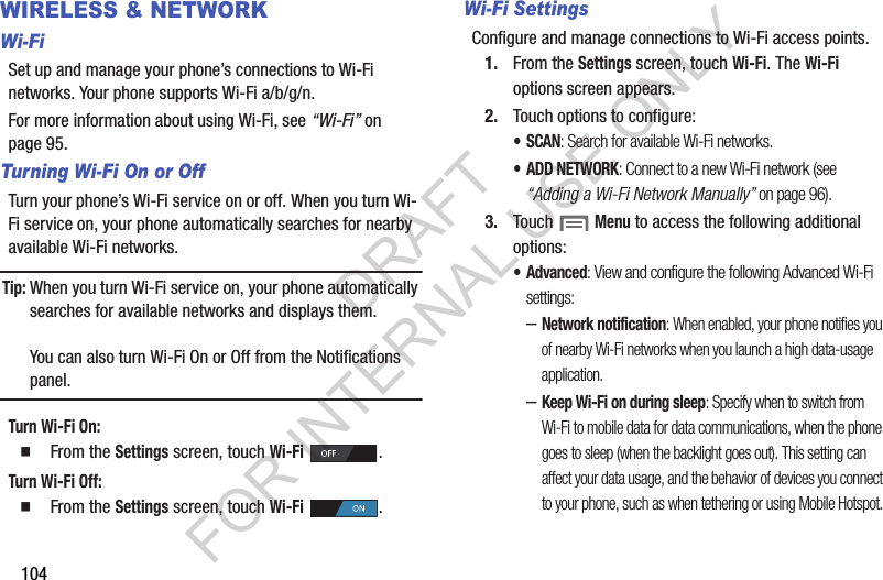 104WIRELESS &amp; NETWORKWi-FiSet up and manage your phone’s connections to Wi-Fi networks. Your phone supports Wi-Fi a/b/g/n.For more information about using Wi-Fi, see “Wi-Fi” on page 95. Turning Wi-Fi On or OffTurn your phone’s Wi-Fi service on or off. When you turn Wi-Fi service on, your phone automatically searches for nearby available Wi-Fi networks.Tip:When you turn Wi-Fi service on, your phone automatically searches for available networks and displays them.You can also turn Wi-Fi On or Off from the Notifications panel.Turn Wi-Fi On:   From the Settings screen, touch Wi-Fi . Turn Wi-Fi Off:   From the Settings screen, touch Wi-Fi . Wi-Fi SettingsConfigure and manage connections to Wi-Fi access points. 1. From the Settings screen, touch Wi-Fi. The Wi-Fi options screen appears. 2. Touch options to configure: •SCAN: Search for available Wi-Fi networks. •ADD NETWORK: Connect to a new Wi-Fi network (see “Adding a Wi-Fi Network Manually” on page 96). 3. Touch  Menu to access the following additional options: • Advanced: View and configure the following Advanced Wi-Fi settings: –Network notification: When enabled, your phone notifies you of nearby Wi-Fi networks when you launch a high data-usage application. –Keep Wi-Fi on during sleep: Specify when to switch from Wi-Fi to mobile data for data communications, when the phone goes to sleep (when the backlight goes out). This setting can affect your data usage, and the behavior of devices you connect to your phone, such as when tethering or using Mobile Hotspot.DRAFT FOR INTERNAL USE ONLY