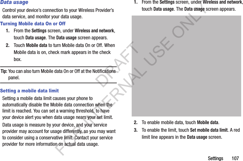 Settings       107Data usageControl your device’s connection to your Wireless Provider’s data service, and monitor your data usage. Turning Mobile data On or Off1. From the Settings screen, under Wireless and network, touch Data usage. The Data usage screen appears. 2. Touch Mobile data to turn Mobile data On or Off. When Mobile data is on, check mark appears in the check box. Tip:You can also turn Mobile data On or Off at the Notifications panel. Setting a mobile data limitSetting a mobile data limit causes your phone to automatically disable the Mobile data connection when the limit is reached. You can set a warning threshold, to have your device alert you when data usage nears your set limit. Data usage is measure by your device, and your service provider may account for usage differently, so you may want to consider using a conservative limit. Contact your service provider for more information on actual data usage. 1. From the Settings screen, under Wireless and network, touch Data usage. The Data usage screen appears. 2. To enable mobile data, touch Mobile data.3. To enable the limit, touch Set mobile data limit. A red limit line appears in the Data usage screen. DRAFT FOR INTERNAL USE ONLY