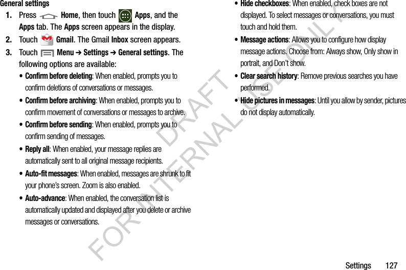 Settings       127General settings1. Press  Home, then touch Apps, and the Apps tab. The Apps screen appears in the display. 2. Touch  Gmail. The Gmail Inbox screen appears. 3. Touch  Menu ➔ Settings ➔ General settings. The following options are available: • Confirm before deleting: When enabled, prompts you to confirm deletions of conversations or messages. • Confirm before archiving: When enabled, prompts you to confirm movement of conversations or messages to archive. • Confirm before sending: When enabled, prompts you to confirm sending of messages. •Reply all: When enabled, your message replies are automatically sent to all original message recipients. • Auto-fit messages: When enabled, messages are shrunk to fit your phone’s screen. Zoom is also enabled. • Auto-advance: When enabled, the conversation list is automatically updated and displayed after you delete or archive messages or conversations. • Hide checkboxes: When enabled, check boxes are not displayed. To select messages or conversations, you must touch and hold them. • Message actions: Allows you to configure how display message actions. Choose from: Always show, Only show in portrait, and Don’t show. • Clear search history: Remove previous searches you have performed. • Hide pictures in messages: Until you allow by sender, pictures do not display automatically. DRAFT FOR INTERNAL USE ONLY