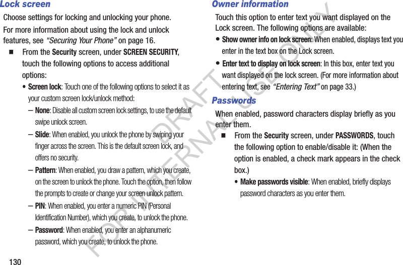 130Lock screenChoose settings for locking and unlocking your phone. For more information about using the lock and unlock features, see “Securing Your Phone” on page 16.  From the Security screen, under SCREEN SECURITY, touch the following options to access additional options: • Screen lock: Touch one of the following options to select it as your custom screen lock/unlock method: –None: Disable all custom screen lock settings, to use the default swipe unlock screen. –Slide: When enabled, you unlock the phone by swiping your finger across the screen. This is the default screen lock, and offers no security.–Pattern: When enabled, you draw a pattern, which you create, on the screen to unlock the phone. Touch the option, then follow the prompts to create or change your screen unlock pattern.–PIN: When enabled, you enter a numeric PIN (Personal Identification Number), which you create, to unlock the phone.–Password: When enabled, you enter an alphanumeric password, which you create, to unlock the phone.Owner informationTouch this option to enter text you want displayed on the Lock screen. The following options are available: • Show owner info on lock screen: When enabled, displays text you enter in the text box on the Lock screen. • Enter text to display on lock screen: In this box, enter text you want displayed on the lock screen. (For more information about entering text, see “Entering Text” on page 33.) PasswordsWhen enabled, password characters display briefly as you enter them.   From the Security screen, under PASSWORDS, touch the following option to enable/disable it: (When the option is enabled, a check mark appears in the check box.) • Make passwords visible: When enabled, briefly displays password characters as you enter them.DRAFT FOR INTERNAL USE ONLY