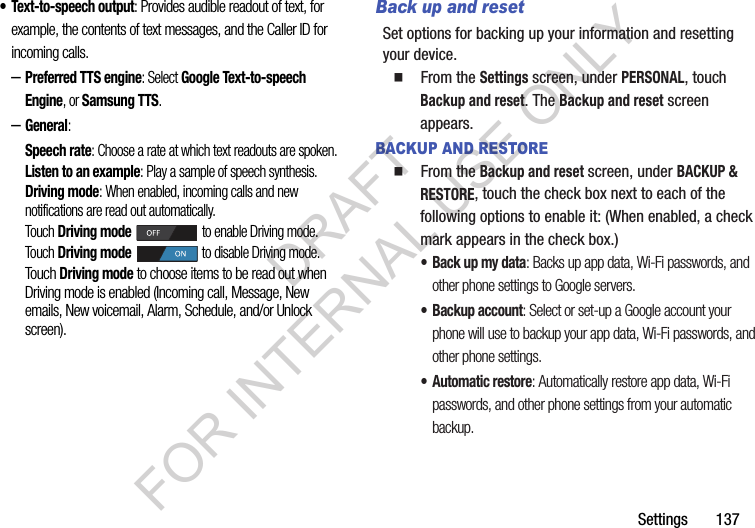 Settings       137• Text-to-speech output: Provides audible readout of text, for example, the contents of text messages, and the Caller ID for incoming calls. –Preferred TTS engine: Select Google Text-to-speech Engine, or Samsung TTS. –General: Speech rate: Choose a rate at which text readouts are spoken.Listen to an example: Play a sample of speech synthesis.Driving mode: When enabled, incoming calls and new notifications are read out automatically. Touch Driving mode to enable Driving mode. Touch Driving mode to disable Driving mode. Touch Driving mode to choose items to be read out when Driving mode is enabled (Incoming call, Message, New emails, New voicemail, Alarm, Schedule, and/or Unlock screen). Back up and resetSet options for backing up your information and resetting your device.   From the Settings screen, under PERSONAL, touch Backup and reset. The Backup and reset screen appears. BACKUP AND RESTORE  From the Backup and reset screen, under BACKUP &amp; RESTORE, touch the check box next to each of the following options to enable it: (When enabled, a check mark appears in the check box.) • Back up my data: Backs up app data, Wi-Fi passwords, and other phone settings to Google servers. • Backup account: Select or set-up a Google account your phone will use to backup your app data, Wi-Fi passwords, and other phone settings. • Automatic restore: Automatically restore app data, Wi-Fi passwords, and other phone settings from your automatic backup. DRAFT FOR INTERNAL USE ONLY