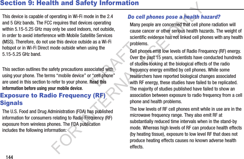 144Section 9: Health and Safety InformationThis device is capable of operating in Wi-Fi mode in the 2.4 and 5 GHz bands. The FCC requires that devices operating within 5.15-5.25 GHz may only be used indoors, not outside, in order to avoid interference with Mobile Satellite Services (MSS). Therefore, do not use this device outside as a Wi-Fi hotspot or in Wi-Fi Direct mode outside when using the 5.15-5.25 GHz band.This section outlines the safety precautions associated with using your phone. The terms “mobile device” or “cell phone” are used in this section to refer to your phone. Read this information before using your mobile device.Exposure to Radio Frequency (RF) SignalsThe U.S. Food and Drug Administration (FDA) has published information for consumers relating to Radio Frequency (RF) exposure from wireless phones. The FDA publication includes the following information:Do cell phones pose a health hazard?Many people are concerned that cell phone radiation will cause cancer or other serious health hazards. The weight of scientific evidence has not linked cell phones with any health problems.Cell phones emit low levels of Radio Frequency (RF) energy. Over the past 15 years, scientists have conducted hundreds of studies looking at the biological effects of the radio frequency energy emitted by cell phones. While some researchers have reported biological changes associated with RF energy, these studies have failed to be replicated. The majority of studies published have failed to show an association between exposure to radio frequency from a cell phone and health problems.The low levels of RF cell phones emit while in use are in the microwave frequency range. They also emit RF at substantially reduced time intervals when in the stand-by mode. Whereas high levels of RF can produce health effects (by heating tissue), exposure to low level RF that does not produce heating effects causes no known adverse health effects.DRAFT FOR INTERNAL USE ONLY