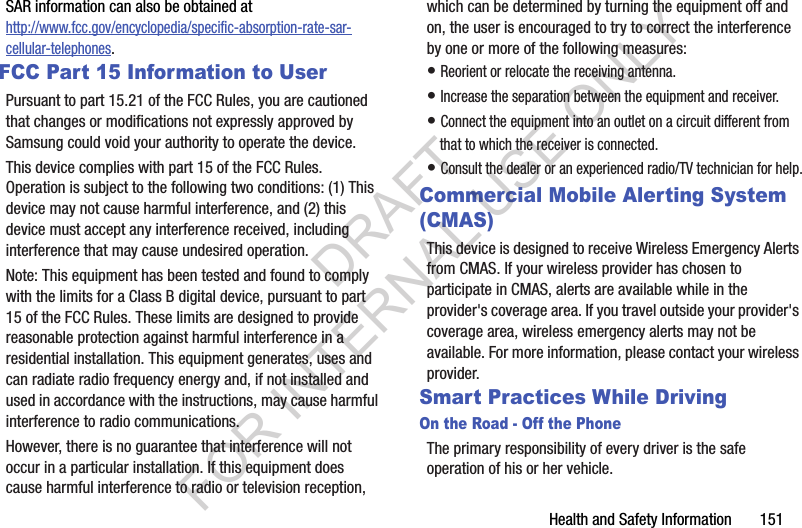 Health and Safety Information       151SAR information can also be obtained at http://www.fcc.gov/encyclopedia/specific-absorption-rate-sar-cellular-telephones.FCC Part 15 Information to UserPursuant to part 15.21 of the FCC Rules, you are cautioned that changes or modifications not expressly approved by Samsung could void your authority to operate the device.This device complies with part 15 of the FCC Rules. Operation is subject to the following two conditions: (1) This device may not cause harmful interference, and (2) this device must accept any interference received, including interference that may cause undesired operation.Note: This equipment has been tested and found to comply with the limits for a Class B digital device, pursuant to part 15 of the FCC Rules. These limits are designed to provide reasonable protection against harmful interference in a residential installation. This equipment generates, uses and can radiate radio frequency energy and, if not installed and used in accordance with the instructions, may cause harmful interference to radio communications. However, there is no guarantee that interference will not occur in a particular installation. If this equipment does cause harmful interference to radio or television reception, which can be determined by turning the equipment off and on, the user is encouraged to try to correct the interference by one or more of the following measures:• Reorient or relocate the receiving antenna.• Increase the separation between the equipment and receiver.• Connect the equipment into an outlet on a circuit different from that to which the receiver is connected.• Consult the dealer or an experienced radio/TV technician for help.Commercial Mobile Alerting System (CMAS)This device is designed to receive Wireless Emergency Alerts from CMAS. If your wireless provider has chosen to participate in CMAS, alerts are available while in the provider&apos;s coverage area. If you travel outside your provider&apos;s coverage area, wireless emergency alerts may not be available. For more information, please contact your wireless provider.Smart Practices While DrivingOn the Road - Off the PhoneThe primary responsibility of every driver is the safe operation of his or her vehicle.DRAFT FOR INTERNAL USE ONLY
