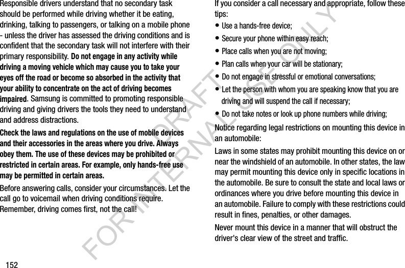 152Responsible drivers understand that no secondary task should be performed while driving whether it be eating, drinking, talking to passengers, or talking on a mobile phone - unless the driver has assessed the driving conditions and is confident that the secondary task will not interfere with their primary responsibility. Do not engage in any activity while driving a moving vehicle which may cause you to take your eyes off the road or become so absorbed in the activity that your ability to concentrate on the act of driving becomes impaired. Samsung is committed to promoting responsible driving and giving drivers the tools they need to understand and address distractions.Check the laws and regulations on the use of mobile devices and their accessories in the areas where you drive. Always obey them. The use of these devices may be prohibited or restricted in certain areas. For example, only hands-free use may be permitted in certain areas.Before answering calls, consider your circumstances. Let the call go to voicemail when driving conditions require. Remember, driving comes first, not the call!If you consider a call necessary and appropriate, follow these tips:• Use a hands-free device;• Secure your phone within easy reach;• Place calls when you are not moving;• Plan calls when your car will be stationary;• Do not engage in stressful or emotional conversations;• Let the person with whom you are speaking know that you are driving and will suspend the call if necessary;• Do not take notes or look up phone numbers while driving;Notice regarding legal restrictions on mounting this device in an automobile:Laws in some states may prohibit mounting this device on or near the windshield of an automobile. In other states, the law may permit mounting this device only in specific locations in the automobile. Be sure to consult the state and local laws or ordinances where you drive before mounting this device in an automobile. Failure to comply with these restrictions could result in fines, penalties, or other damages.Never mount this device in a manner that will obstruct the driver&apos;s clear view of the street and traffic.DRAFT FOR INTERNAL USE ONLY